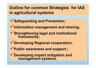 Safeguarding and Prevention;
Information management and sharing;
Strengthening legal and institutional
frameworks;
Developing Regional cooperation;
Public awareness and support ;
Developing impact mitigation and
management systems.
Outline for common Strategies for IAS
in agricultural systems
 
