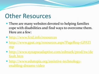 Other ResourcesThere are many websites devoted to helping families cope with disabilities and find ways to overcome them. Here are a few:http://www.fctd.info/resourceshttp://www.gpat.org/resources.aspx?PageReq=GPATImphttp://www.synapseadaptive.com/edmark/prod/tw/default.htmhttp://www.edutopia.org/assistive-technology-enabling-dreams-video