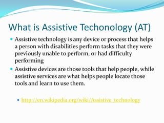 What is Assistive Techonology (AT)Assistive technology is any device or process that helps a person with disabilities perform tasks that they were previously unable to perform, or had difficulty performing Assistive devices are those tools that help people, while assistive services are what helps people locate those tools and learn to use them.http://en.wikipedia.org/wiki/Assistive_technology