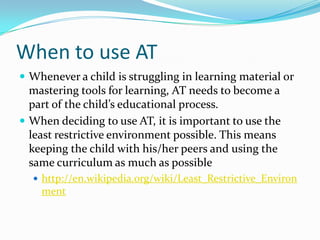 When to use ATWhenever a child is struggling in learning material or mastering tools for learning, AT needs to become a part of the child’s educational process.When deciding to use AT, it is important to use the least restrictive environment possible. This means keeping the child with his/her peers and using the same curriculum as much as possiblehttp://en.wikipedia.org/wiki/Least_Restrictive_Environment