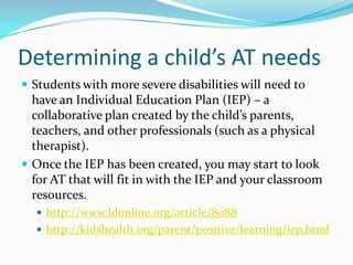 Determining a child’s AT needsStudents with more severe disabilities will need to have an Individual Education Plan (IEP) – a collaborative plan created by the child’s parents, teachers, and other professionals (such as a physical therapist).Once the IEP has been created, you may start to look for AT that will fit in with the IEP and your classroom resources.http://www.ldonline.org/article/8088http://kidshealth.org/parent/positive/learning/iep.html