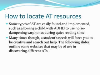 How to locate AT resourcesSome types of AT are easily found and implemented, such as allowing a child with ADHD to use noise-dampening earphones during quiet reading time.Many times though, a student’s needs will force you to be creative and search out help. The following slides outline some websites that may be of use in discovering different ATs.