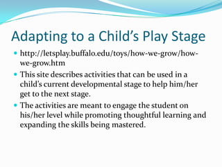 Adapting to a Child’s Play Stagehttp://letsplay.buffalo.edu/toys/how-we-grow/how-we-grow.htmThis site describes activities that can be used in a child’s current developmental stage to help him/her get to the next stage.The activities are meant to engage the student on his/her level while promoting thoughtful learning and expanding the skills being mastered.