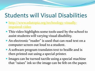 Students will Visual Disabilitieshttp://www.edutopia.org/technology-visually-impaired-videoThis video highlights some tools used by the school to assist students will varying visual disability.An electronic “reader” is used that can read text on a computer screen out loud to a student.A software program translates text to braille and is then printed out using a special printer.Images can be turned tactile using a special machine that “raises” ink so the image can be felt on the paper.