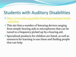 Students with Auditory Disabilitieshttp://www.asha.org/public/hearing/treatment/assist_tech.htmThis site lists a number of listening devices ranging from simple hearing aids to microphones that can be tuned to a frequency picked up by a hearing aid.Specialized products for children are listed, as well as resources for learning to use them and finding people that can help.