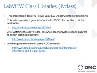 LabVIEW Class Libraries (.lvclass)
• This presentation does NOT cover LabVIEW Object Oriented programming
• This video provides a great introduction to LV OO. It’s not short, but it’s
worthwhile
• http://www.ni.com/webcast/2703/en/
• After watching the above video, this white paper provides specific answers
to certain technical questions:
• http://www.ni.com/white-paper/3573/en/
• Another good reference on core LV OO concepts:
• http://www.bloomy.com/support/blog/object-oriented-labview-
inheritance-part-1-3-part-series
 