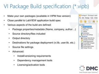 VI Package Build specification (*.vipb)
• Make your own packages (available in VIPM free version)
• Close parallel to LabVIEW application build spec
• Various aspects of the build are defined:
• Package properties/metadata (Name, company, author…)
• Source directory/files included
• Output directory
• Destinations for package deployment (vi.lib, user.lib, etc.)
• Source file settings
• Advanced:
• Install/versioning requirements
• Dependency management tools
• Licensing/activation tools
 