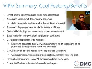 VIPM Summary: Cool Features/Benefits
• Direct palette integration and quick drop integration
• Automatic tool/project dependency scanning
• Auto deploy dependencies for the package you want.
• Automatic flagging of new available versions of tools
• Quick VIPC deployment to recreate project environment
• Easy migration to newer/older versions of packages
• VI Package Repository (Pro Version)
• Everyone connects their VIPM into company VIPM repository, so all
published packages are listed and available
• VIPCs allow all code to reside in the repo (good versioning)
• Can automatically recreate project tool environment with one click
• Streamline/encourage use of NI tools network/3rd party tools
• Examples/Testers published alongside packages
 