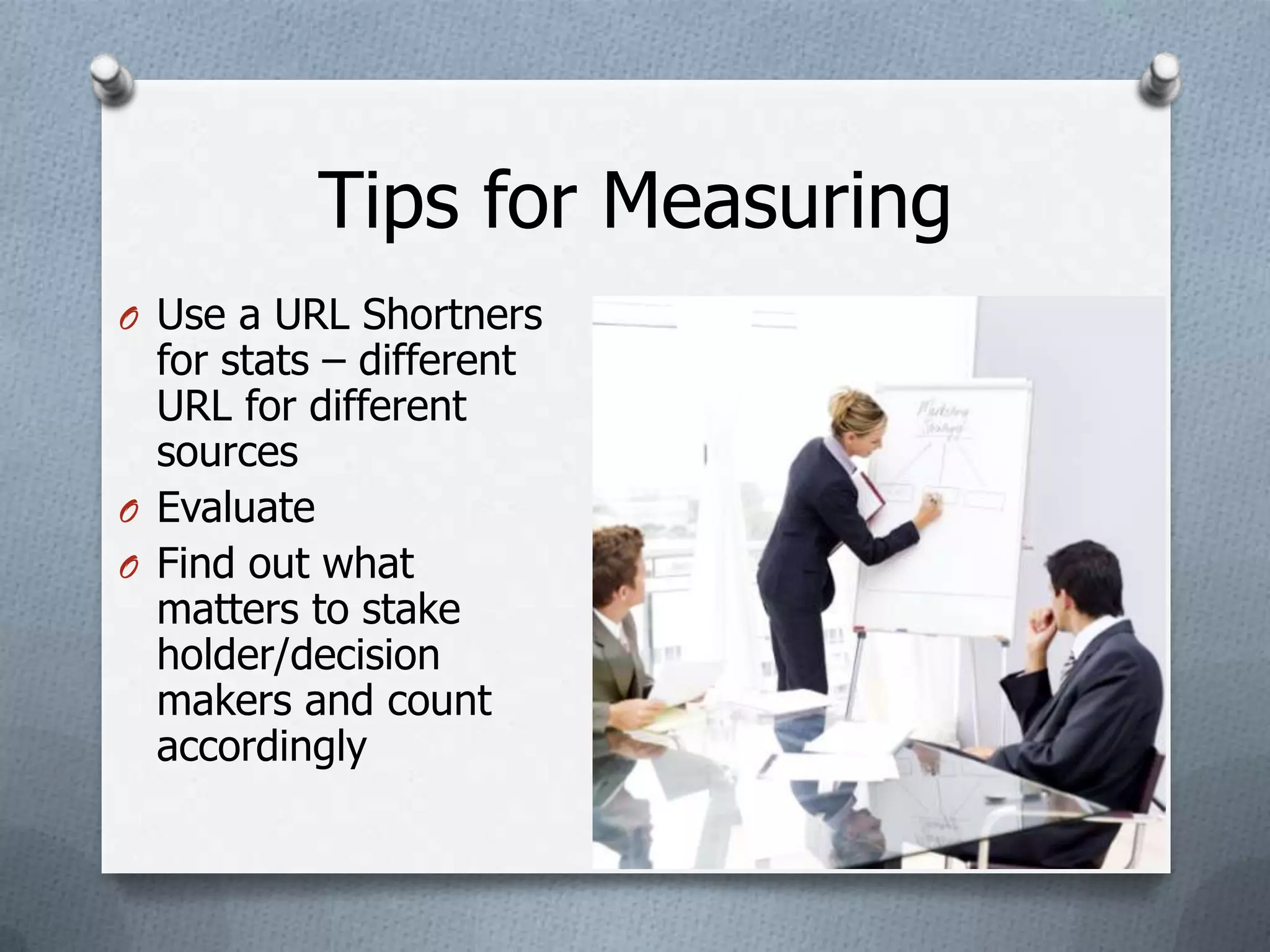 Tips for Measuring
O Use a URL Shortners
  for stats – different
  URL for different
  sources
O Evaluate
O Find out what
  matters to stake
  holder/decision
  makers and count
  accordingly
 