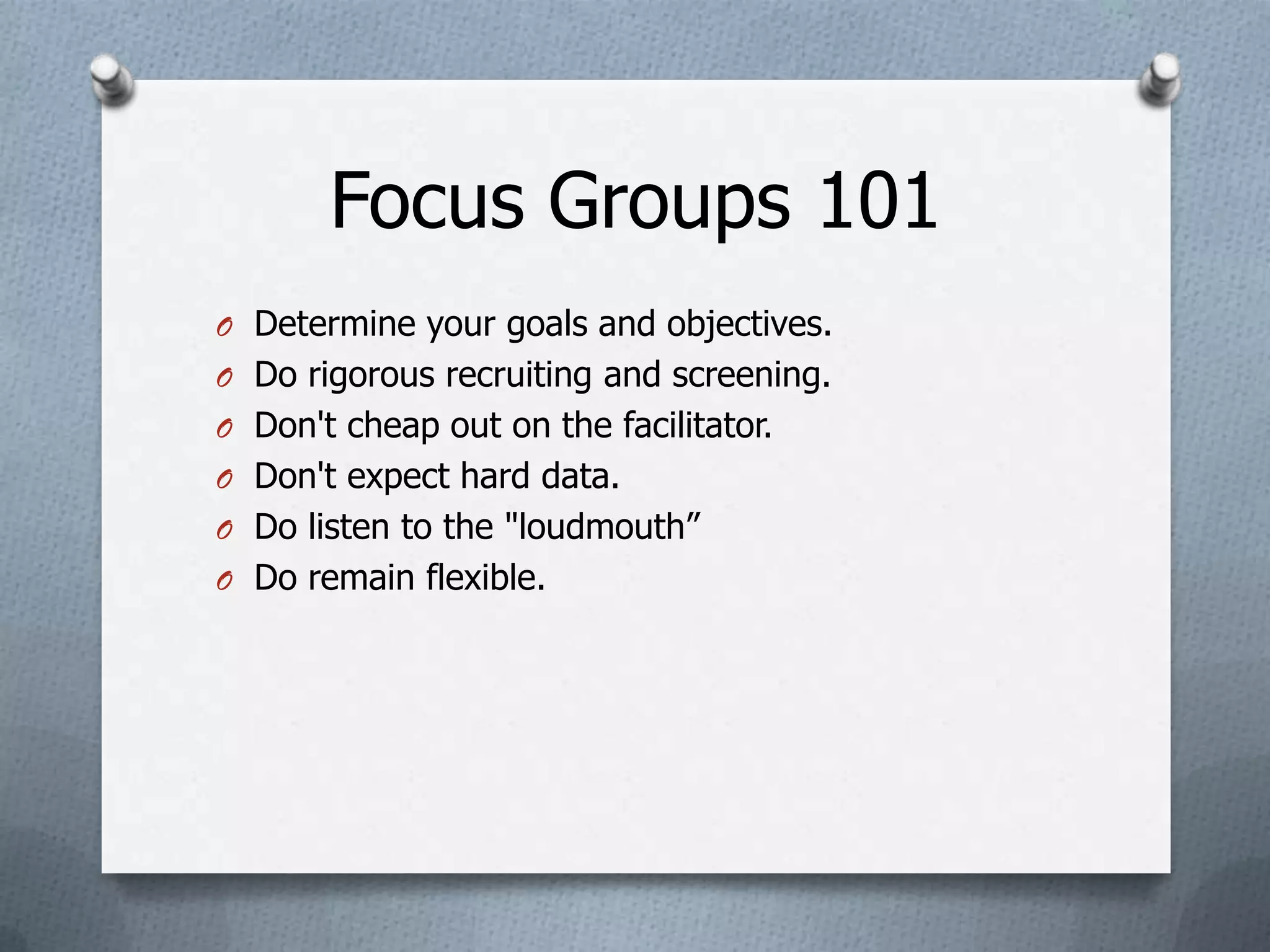Focus Groups 101
O Determine your goals and objectives.
O Do rigorous recruiting and screening.
O Don't cheap out on the facilitator.
O Don't expect hard data.
O Do listen to the "loudmouth”
O Do remain flexible.
 
