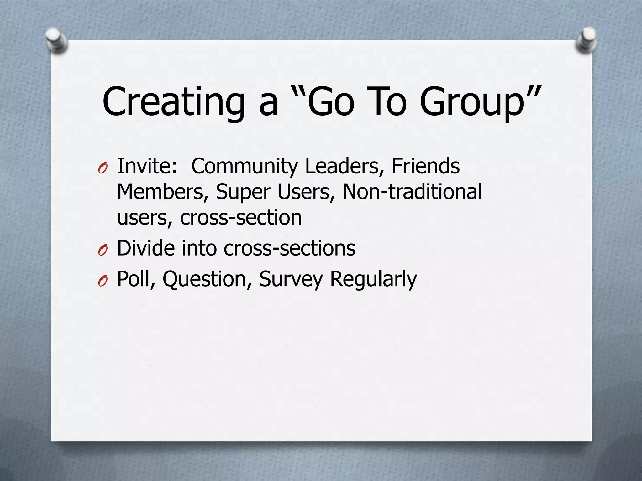 Creating a “Go To Group”
O Invite: Community Leaders, Friends
  Members, Super Users, Non-traditional
  users, cross-section
O Divide into cross-sections
O Poll, Question, Survey Regularly
 