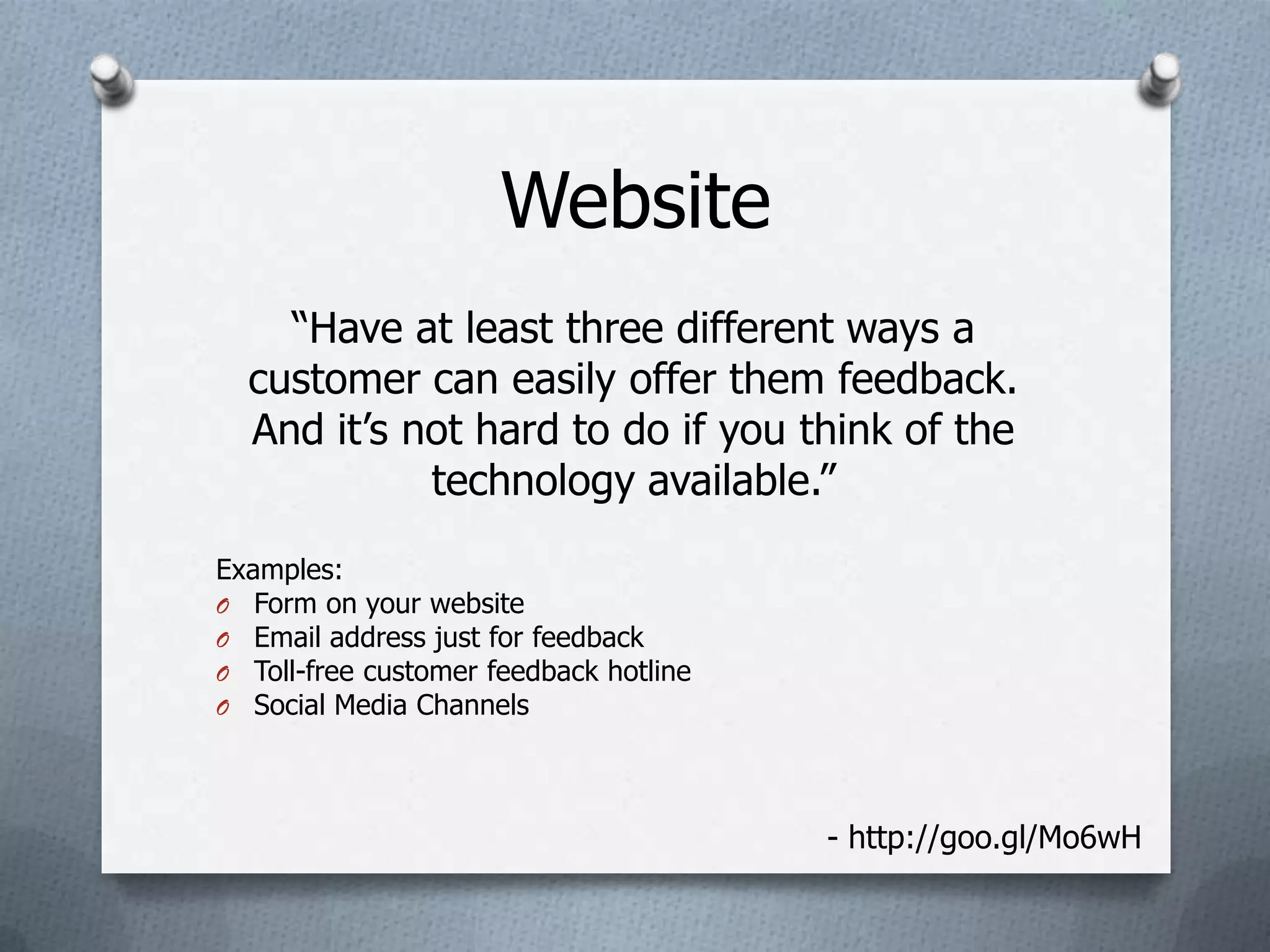 Website
    “Have at least three different ways a
  customer can easily offer them feedback.
  And it’s not hard to do if you think of the
            technology available.”
Examples:
O Form on your website
O Email address just for feedback
O Toll-free customer feedback hotline
O Social Media Channels




                                        - http://goo.gl/Mo6wH
 