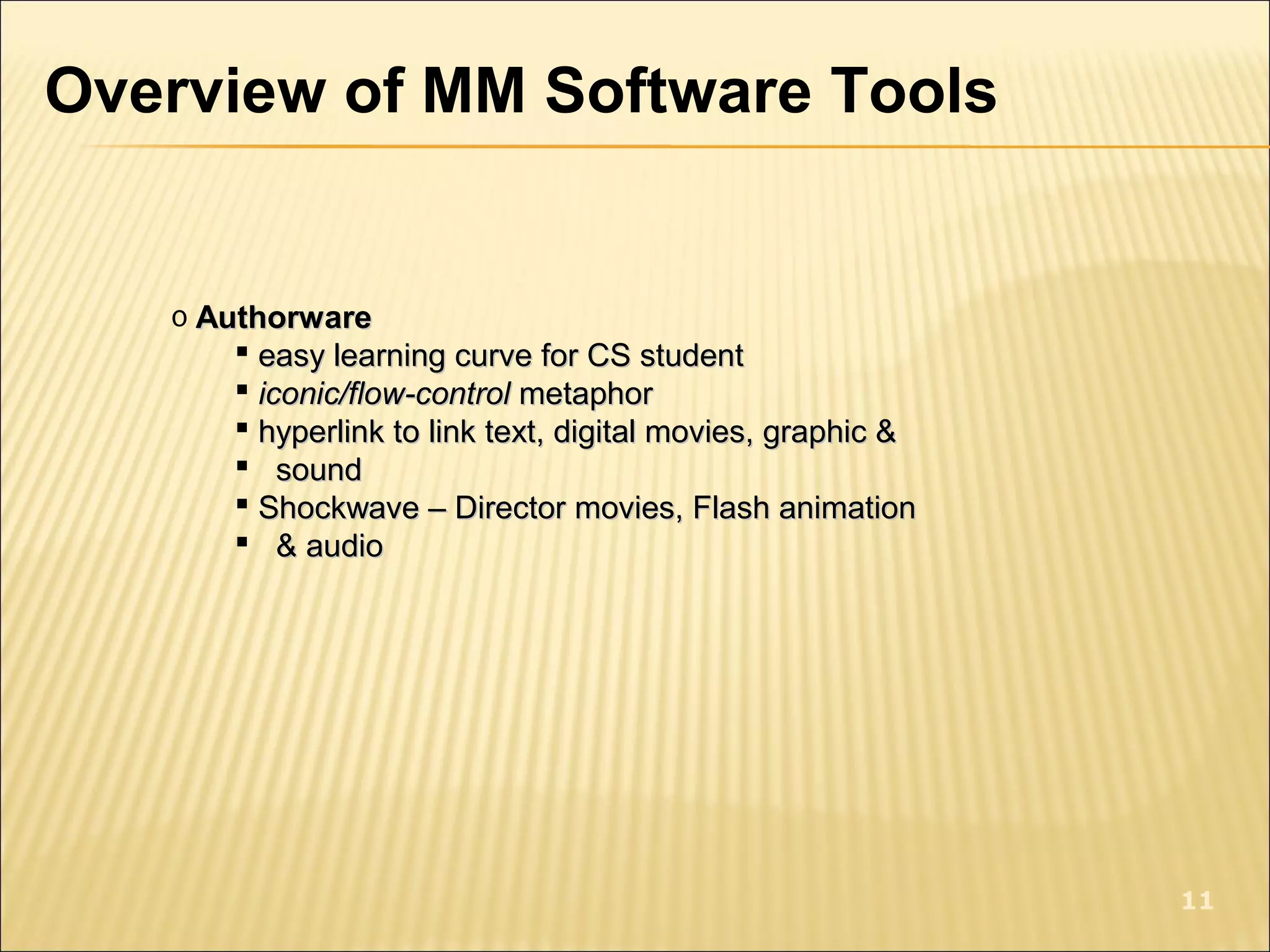 Overview of MM Software Tools
o AuthorwareAuthorware
 easy learning curve for CS studenteasy learning curve for CS student
 iconic/flow-controliconic/flow-control metaphormetaphor
 hyperlink to link text, digital movies, graphic &hyperlink to link text, digital movies, graphic &
 soundsound
 Shockwave – Director movies, Flash animationShockwave – Director movies, Flash animation
 & audio& audio
11
 
