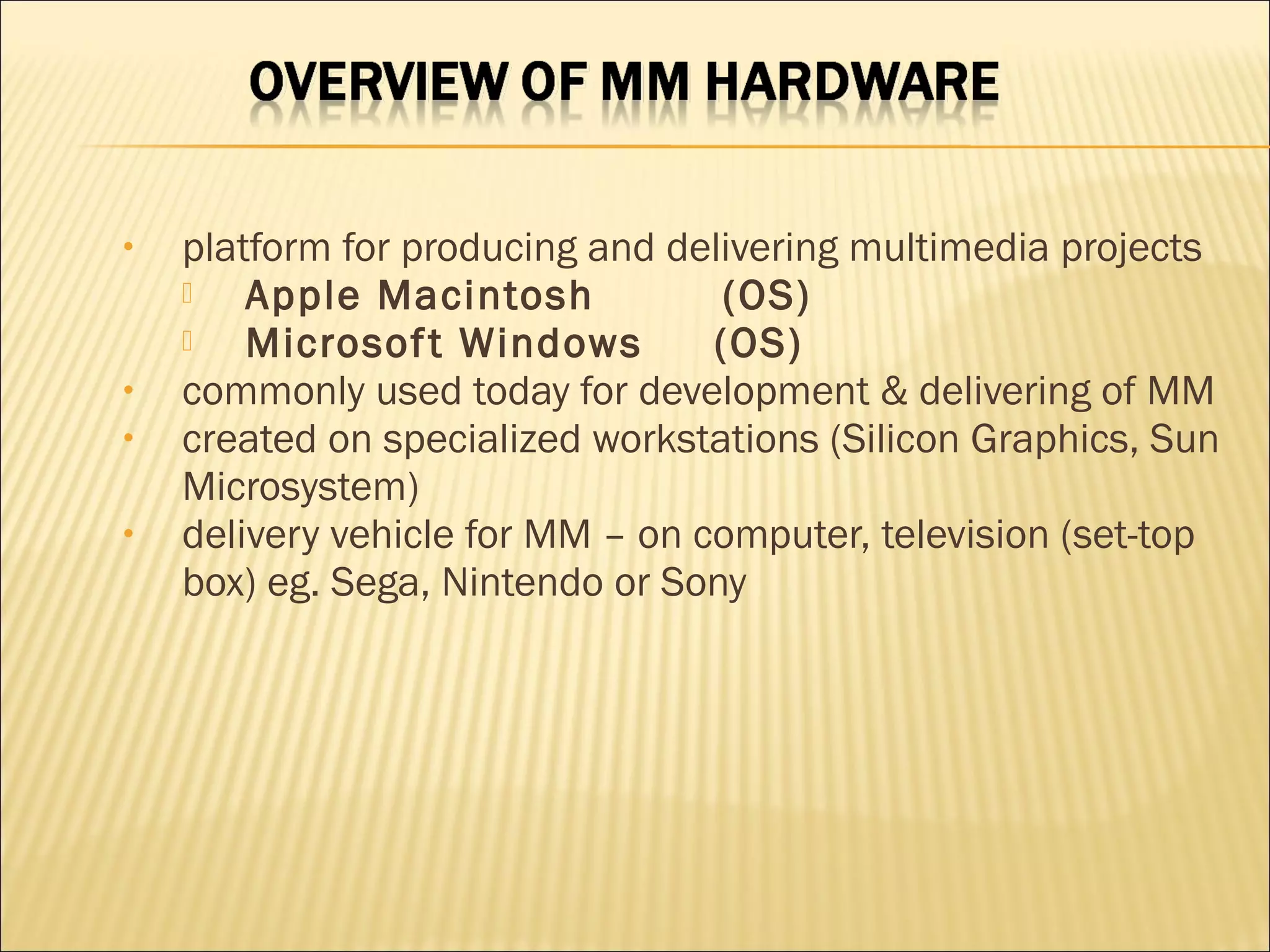 • platform for producing and delivering multimedia projects
 Apple Macintosh (OS)
 Microsoft Windows (OS)
• commonly used today for development & delivering of MM
• created on specialized workstations (Silicon Graphics, Sun
Microsystem)
• delivery vehicle for MM – on computer, television (set-top
box) eg. Sega, Nintendo or Sony
 