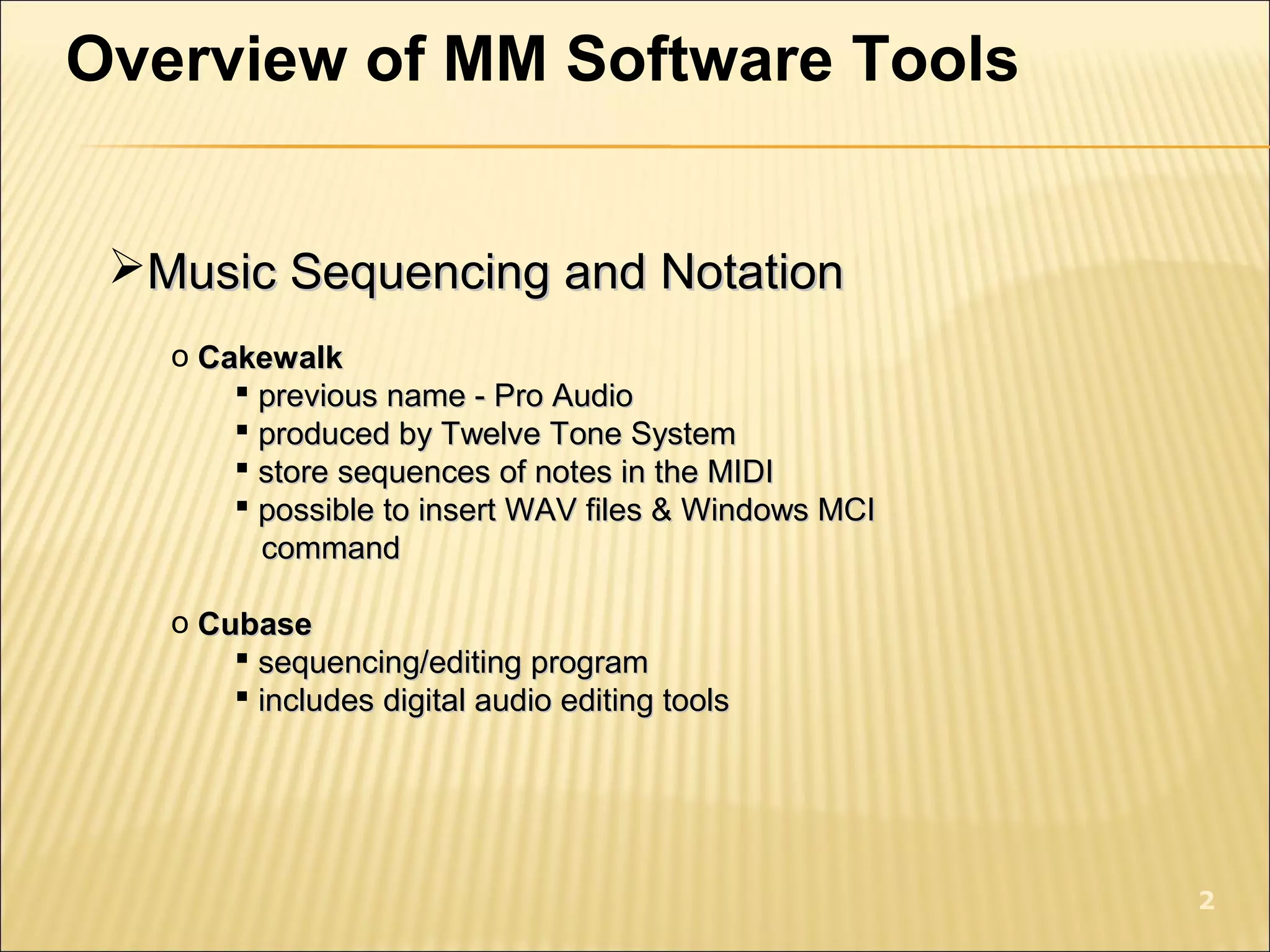 Overview of MM Software Tools
Music Sequencing and NotationMusic Sequencing and Notation
o CakewalkCakewalk
 previous name - Pro Audioprevious name - Pro Audio
 produced by Twelve Tone Systemproduced by Twelve Tone System
 store sequences of notes in the MIDIstore sequences of notes in the MIDI
 possible to insert WAV files & Windows MCIpossible to insert WAV files & Windows MCI
commandcommand
o CubaseCubase
 sequencing/editing programsequencing/editing program
 includes digital audio editing toolsincludes digital audio editing tools
2
 