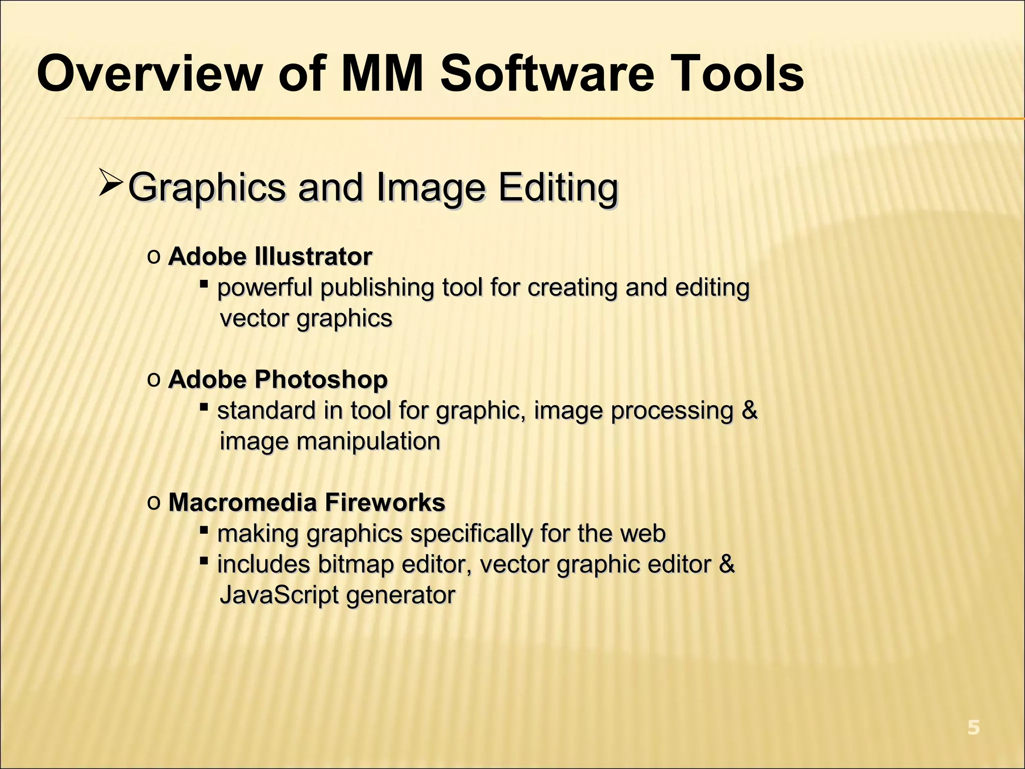 Overview of MM Software Tools
Graphics and Image EditingGraphics and Image Editing
o Adobe IllustratorAdobe Illustrator
 powerful publishing tool for creating and editingpowerful publishing tool for creating and editing
vector graphicsvector graphics
o Adobe PhotoshopAdobe Photoshop
 standard in tool for graphic, image processing &standard in tool for graphic, image processing &
image manipulationimage manipulation
o Macromedia FireworksMacromedia Fireworks
 making graphics specifically for the webmaking graphics specifically for the web
 includes bitmap editor, vector graphic editor &includes bitmap editor, vector graphic editor &
JavaScript generatorJavaScript generator
5
 