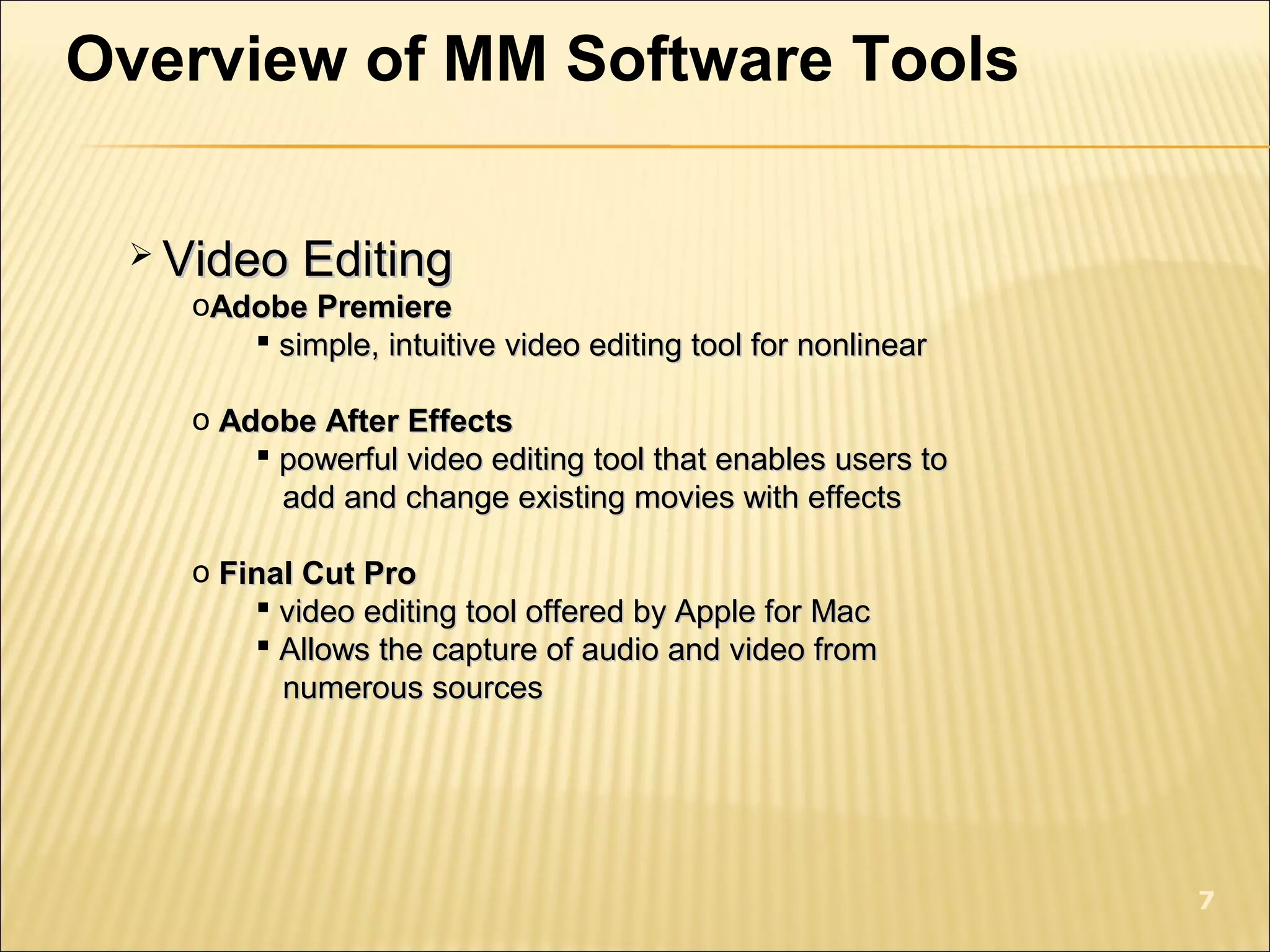 Overview of MM Software Tools
 Video EditingVideo Editing
oAdobe PremiereAdobe Premiere
 simple, intuitive video editing tool for nonlinearsimple, intuitive video editing tool for nonlinear
o Adobe After EffectsAdobe After Effects
 powerful video editing tool that enables users topowerful video editing tool that enables users to
add and change existing movies with effectsadd and change existing movies with effects
o Final Cut ProFinal Cut Pro
 video editing tool offered by Apple for Macvideo editing tool offered by Apple for Mac
 Allows the capture of audio and video fromAllows the capture of audio and video from
numerous sourcesnumerous sources
7
 