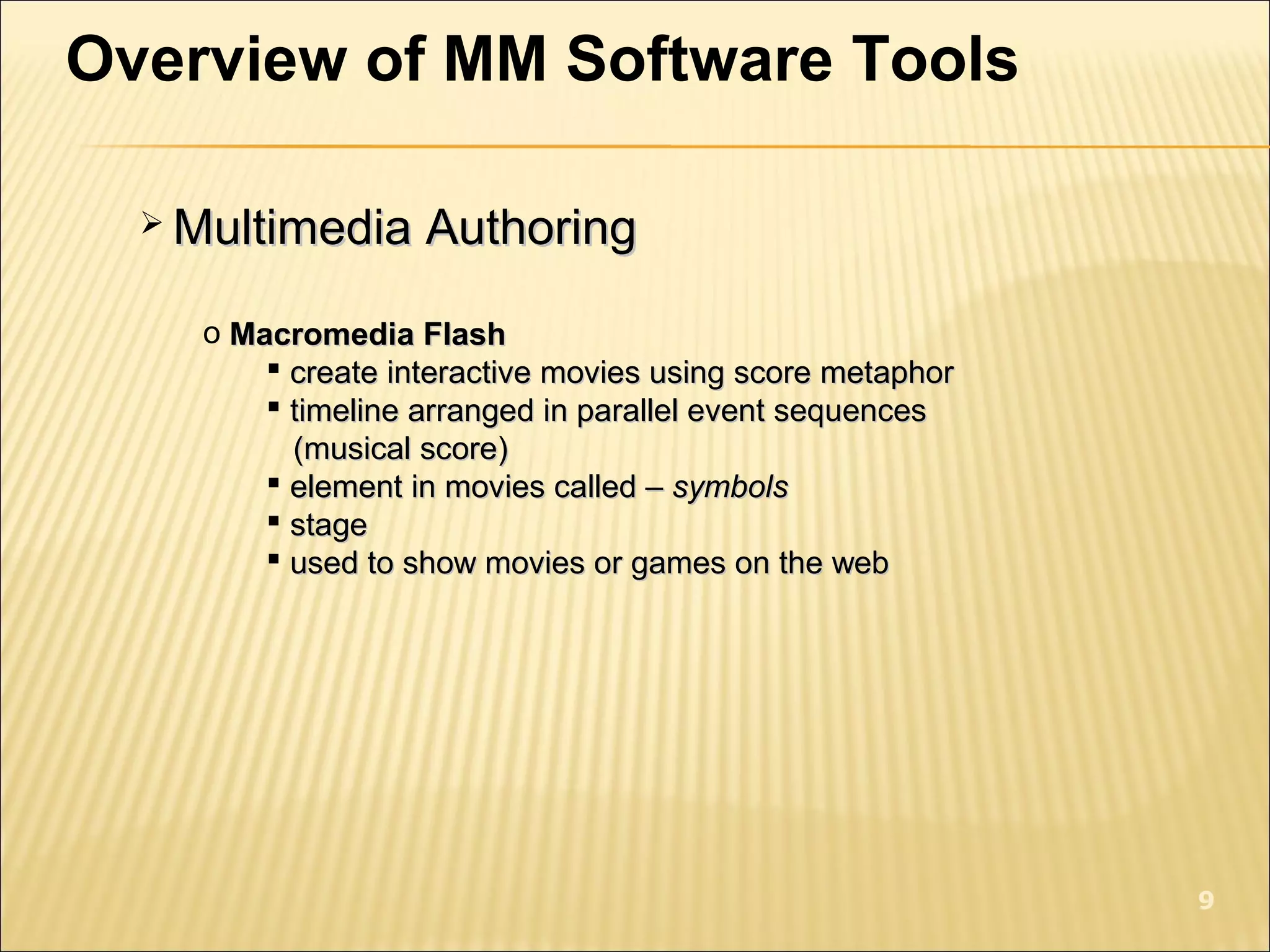 Overview of MM Software Tools
 Multimedia AuthoringMultimedia Authoring
o Macromedia FlashMacromedia Flash
 create interactive movies using score metaphorcreate interactive movies using score metaphor
 timeline arranged in parallel event sequencestimeline arranged in parallel event sequences
(musical score)(musical score)
 element in movies called –element in movies called – symbolssymbols
 stagestage
 used to show movies or games on the webused to show movies or games on the web
9
 