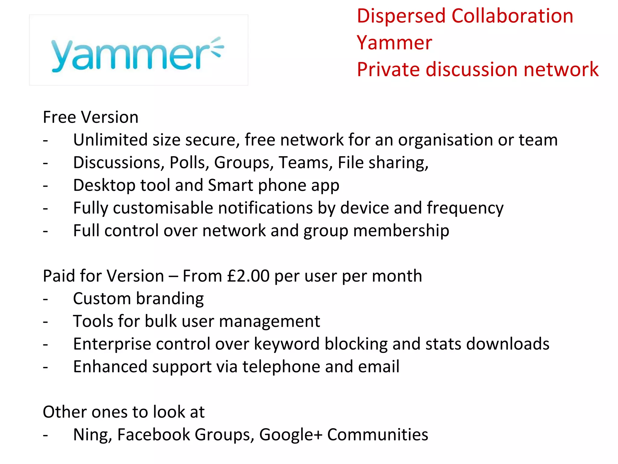 Dispersed Collaboration
                                       Yammer
                                       Private discussion network

Free Version
- Unlimited size secure, free network for an organisation or team
- Discussions, Polls, Groups, Teams, File sharing,
- Desktop tool and Smart phone app
- Fully customisable notifications by device and frequency
- Full control over network and group membership

Paid for Version – From £2.00 per user per month
- Custom branding
- Tools for bulk user management
- Enterprise control over keyword blocking and stats downloads
- Enhanced support via telephone and email

Other ones to look at
- Ning, Facebook Groups, Google+ Communities
 