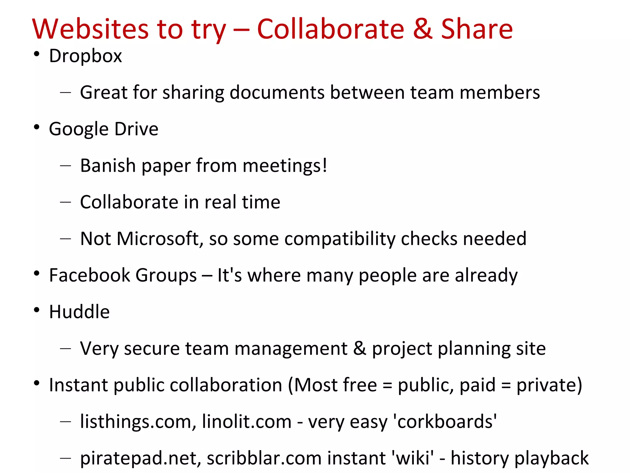 Websites to try – Collaborate & Share
• Dropbox
   – Great for sharing documents between team members
• Google Drive
   – Banish paper from meetings!
   – Collaborate in real time
   – Not Microsoft, so some compatibility checks needed
• Facebook Groups – It's where many people are already
• Huddle
   – Very secure team management & project planning site
• Instant public collaboration (Most free = public, paid = private)
   – listhings.com, linolit.com - very easy 'corkboards'
   – piratepad.net, scribblar.com instant 'wiki' - history playback
 