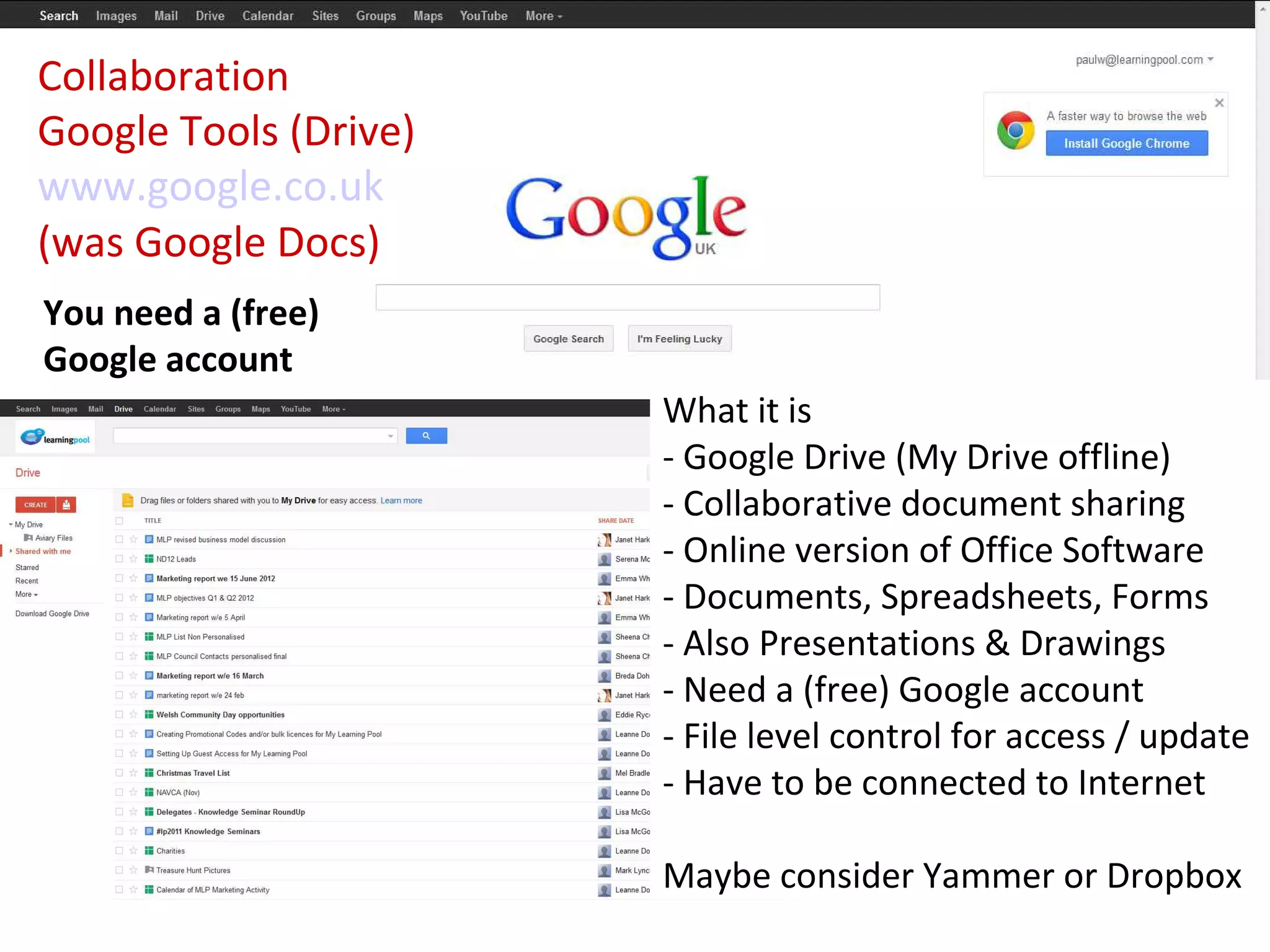 Collaboration
Google Tools (Drive)
www.google.co.uk
(was Google Docs)
You need a (free)
Google account
                       What it is
                       - Google Drive (My Drive offline)
                       - Collaborative document sharing
                       - Online version of Office Software
                       - Documents, Spreadsheets, Forms
                       - Also Presentations & Drawings
                       - Need a (free) Google account
                       - File level control for access / update
                       - Have to be connected to Internet

                       Maybe consider Yammer or Dropbox
 