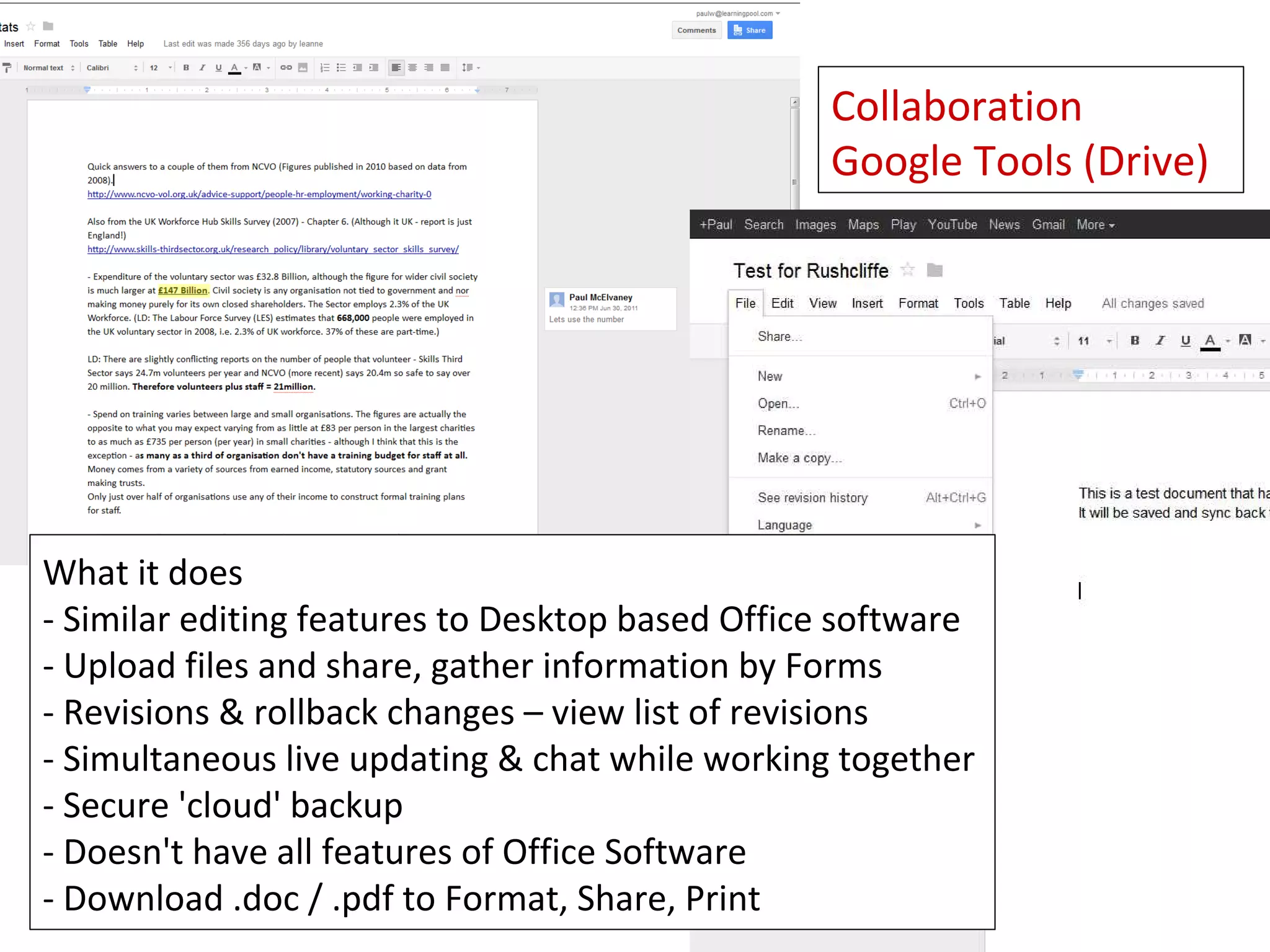 Collaboration
                                                 Google Tools (Drive)




What it does
- Similar editing features to Desktop based Office software
- Upload files and share, gather information by Forms
- Revisions & rollback changes – view list of revisions
- Simultaneous live updating & chat while working together
- Secure 'cloud' backup
- Doesn't have all features of Office Software
- Download .doc / .pdf to Format, Share, Print
 