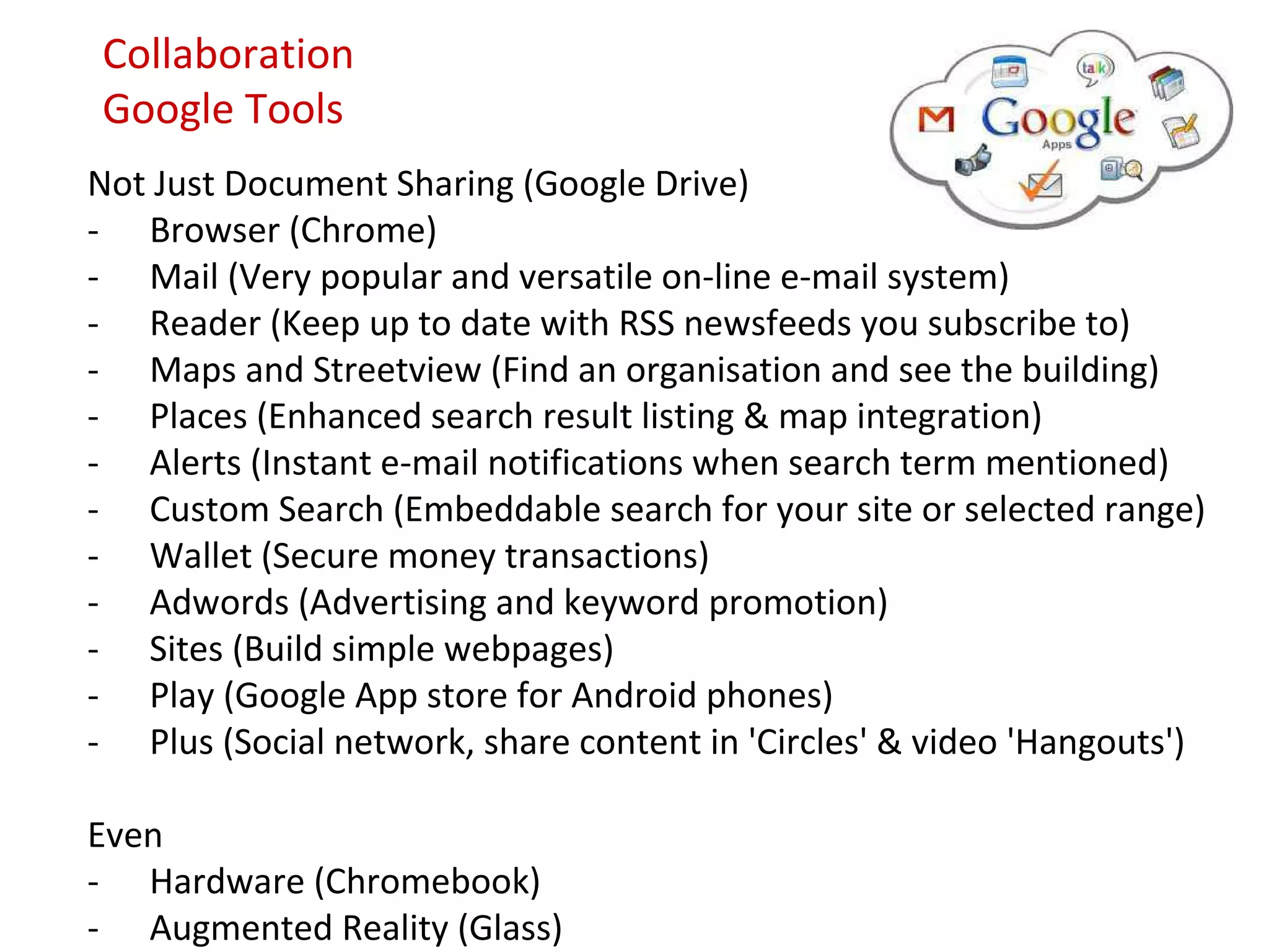 Collaboration
Google Tools
Not Just Document Sharing (Google Drive)
- Browser (Chrome)
- Mail (Very popular and versatile on-line e-mail system)
- Reader (Keep up to date with RSS newsfeeds you subscribe to)
- Maps and Streetview (Find an organisation and see the building)
- Places (Enhanced search result listing & map integration)
- Alerts (Instant e-mail notifications when search term mentioned)
- Custom Search (Embeddable search for your site or selected range)
- Wallet (Secure money transactions)
- Adwords (Advertising and keyword promotion)
- Sites (Build simple webpages)
- Play (Google App store for Android phones)
- Plus (Social network, share content in 'Circles' & video 'Hangouts')

Even
- Hardware (Chromebook)
- Augmented Reality (Glass)
 