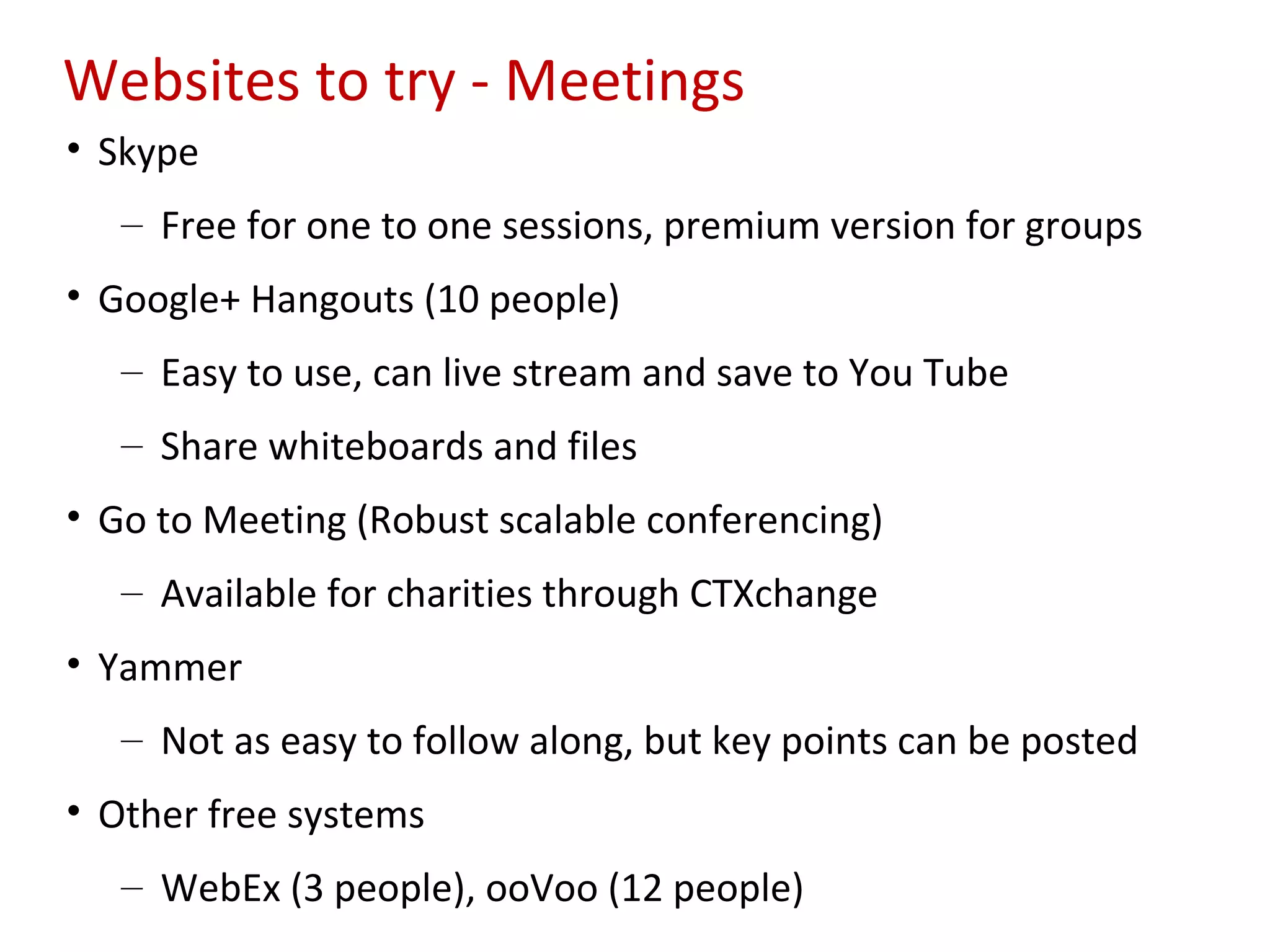 Websites to try - Meetings
• Skype
   – Free for one to one sessions, premium version for groups
• Google+ Hangouts (10 people)
   – Easy to use, can live stream and save to You Tube
   – Share whiteboards and files
• Go to Meeting (Robust scalable conferencing)
   – Available for charities through CTXchange
• Yammer
   – Not as easy to follow along, but key points can be posted
• Other free systems
   – WebEx (3 people), ooVoo (12 people)
 