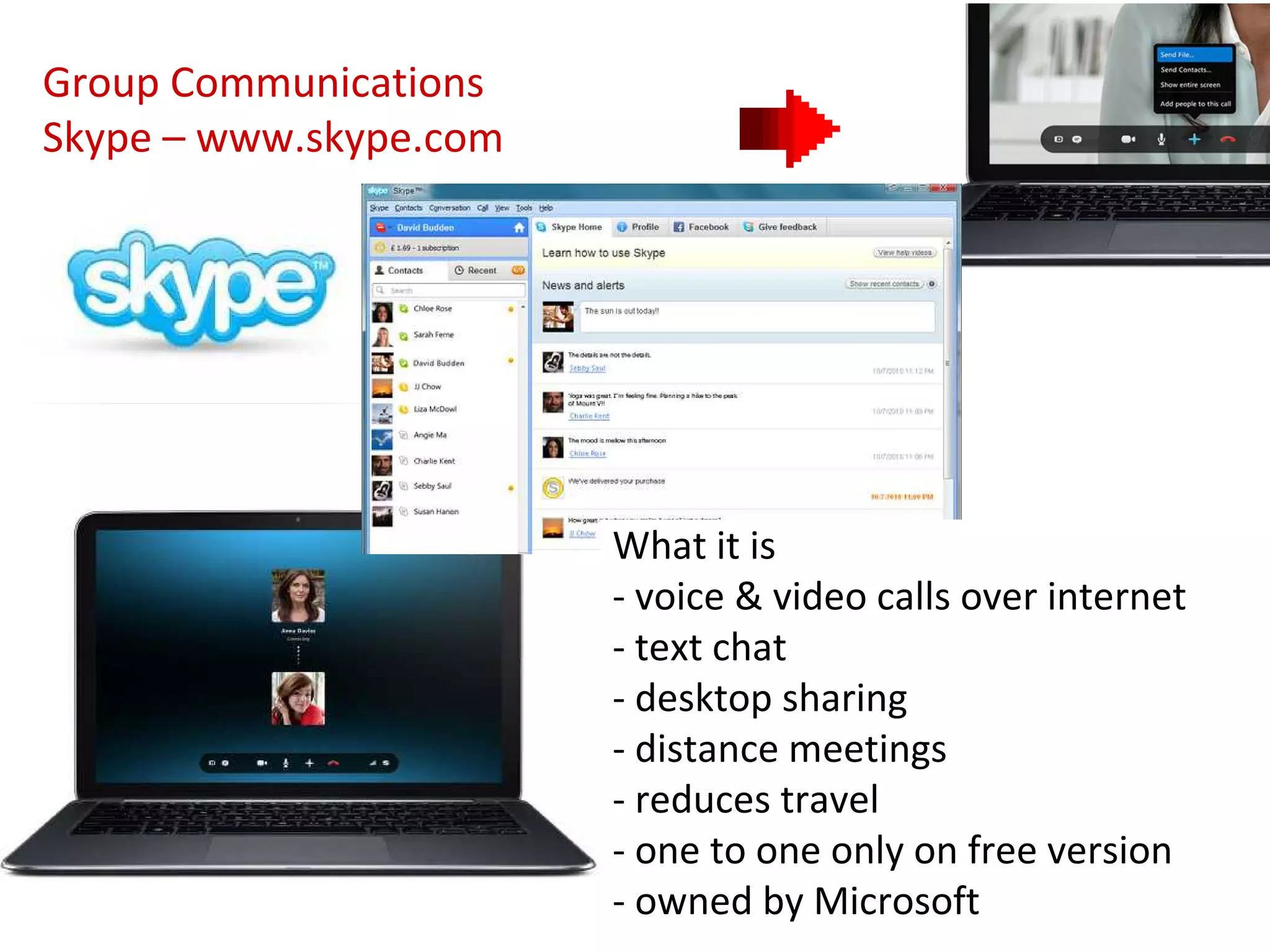 Group Communications
Skype – www.skype.com




                        What it is
                        - voice & video calls over internet
                        - text chat
                        - desktop sharing
                        - distance meetings
                        - reduces travel
                        - one to one only on free version
                        - owned by Microsoft
 