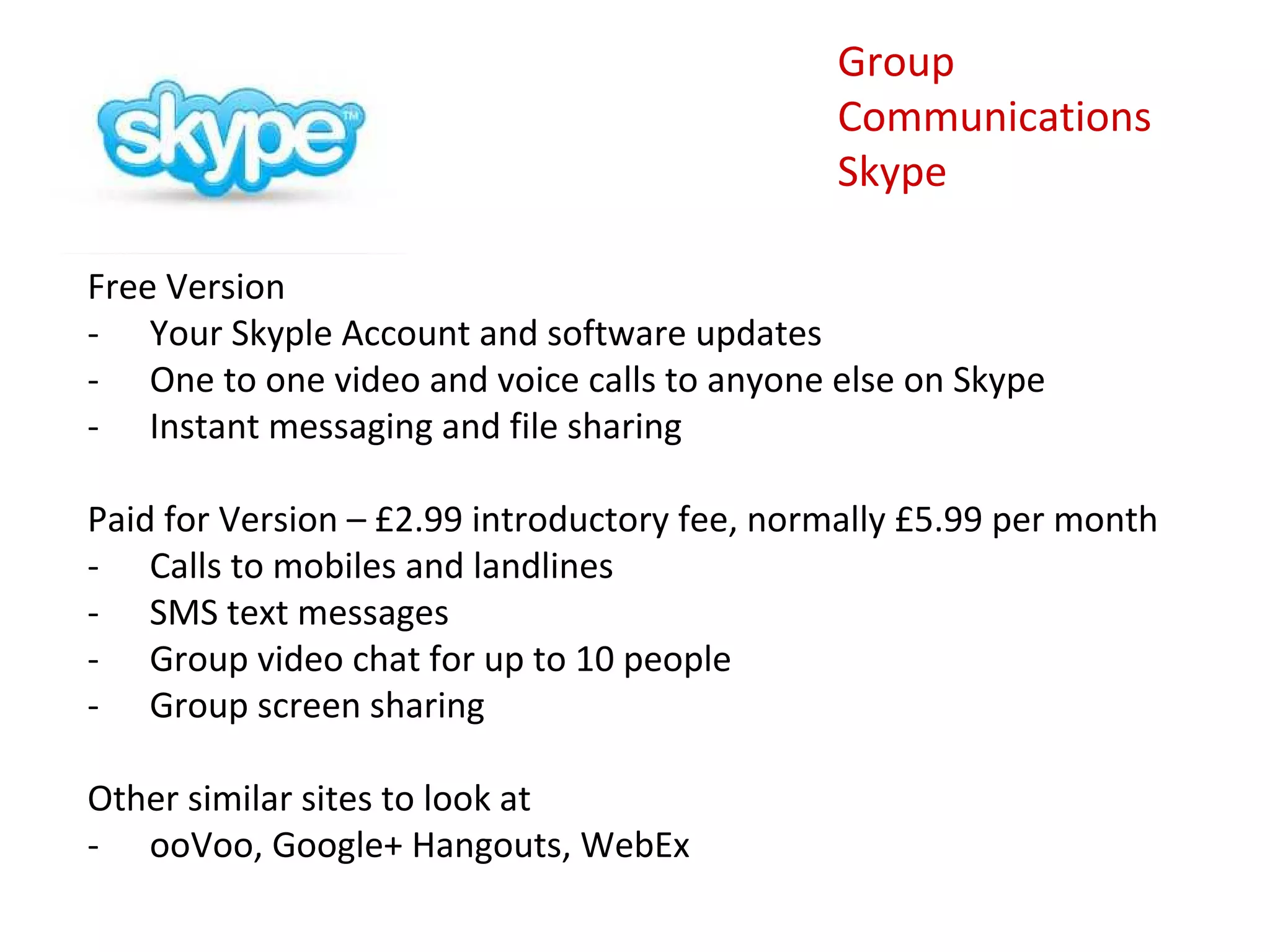 Group
                                              Communications
                                              Skype

Free Version
- Your Skyple Account and software updates
- One to one video and voice calls to anyone else on Skype
- Instant messaging and file sharing

Paid for Version – £2.99 introductory fee, normally £5.99 per month
- Calls to mobiles and landlines
- SMS text messages
- Group video chat for up to 10 people
- Group screen sharing

Other similar sites to look at
- ooVoo, Google+ Hangouts, WebEx
 