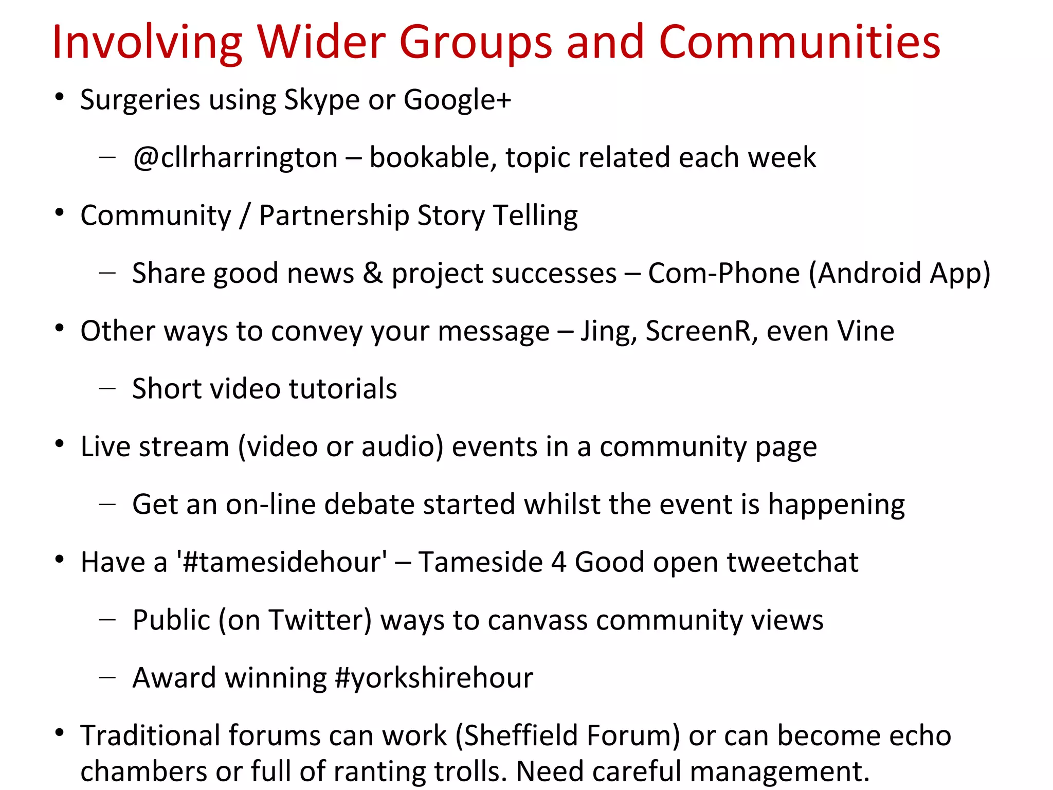 Involving Wider Groups and Communities
• Surgeries using Skype or Google+
   – @cllrharrington – bookable, topic related each week
• Community / Partnership Story Telling
   – Share good news & project successes – Com-Phone (Android App)
• Other ways to convey your message – Jing, ScreenR, even Vine
   – Short video tutorials
• Live stream (video or audio) events in a community page
   – Get an on-line debate started whilst the event is happening
• Have a '#tamesidehour' – Tameside 4 Good open tweetchat
   – Public (on Twitter) ways to canvass community views
   – Award winning #yorkshirehour
• Traditional forums can work (Sheffield Forum) or can become echo
  chambers or full of ranting trolls. Need careful management.
 