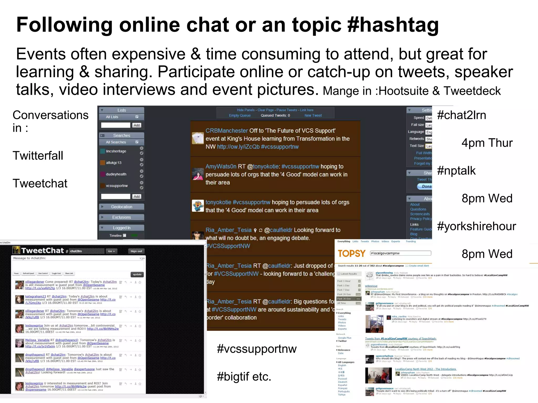 Following online chat or an topic #hashtag
Events often expensive & time consuming to attend, but great for
learning & sharing. Participate online or catch-up on tweets, speaker
talks, video interviews and event pictures. Mange in :Hootsuite & Tweetdeck
Conversations                                                  #chat2lrn
in :
                                                                   4pm Thur
Twitterfall
                                                               #nptalk
Tweetchat
                                                                   8pm Wed

                                                               #yorkshirehour

                                                                   8pm Wed




                              #vcssupportnw

                              #bigtif etc.
 