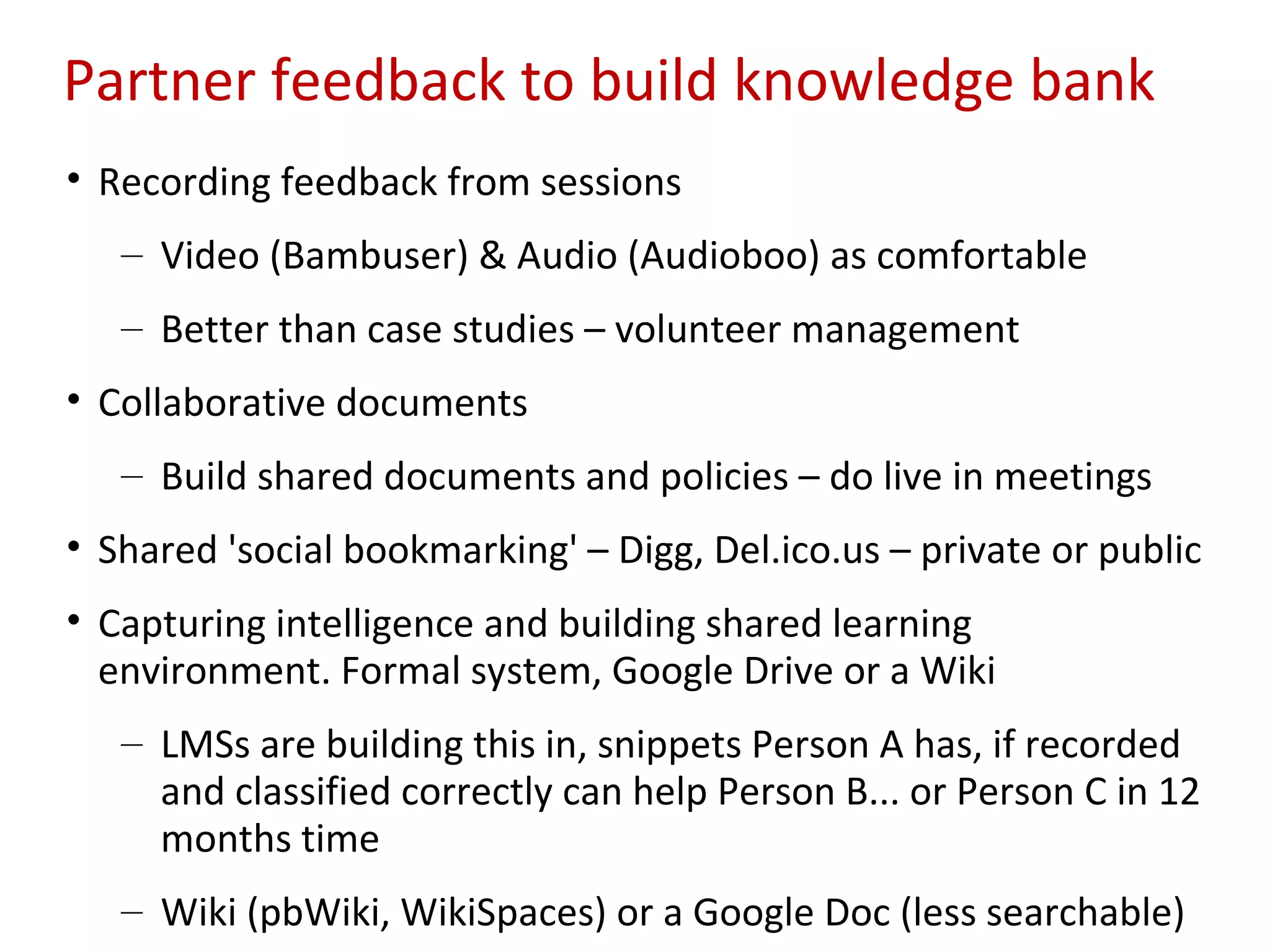 Partner feedback to build knowledge bank
• Recording feedback from sessions
   – Video (Bambuser) & Audio (Audioboo) as comfortable
   – Better than case studies – volunteer management
• Collaborative documents
   – Build shared documents and policies – do live in meetings
• Shared 'social bookmarking' – Digg, Del.ico.us – private or public
• Capturing intelligence and building shared learning
  environment. Formal system, Google Drive or a Wiki
   – LMSs are building this in, snippets Person A has, if recorded
     and classified correctly can help Person B... or Person C in 12
     months time
   – Wiki (pbWiki, WikiSpaces) or a Google Doc (less searchable)
 