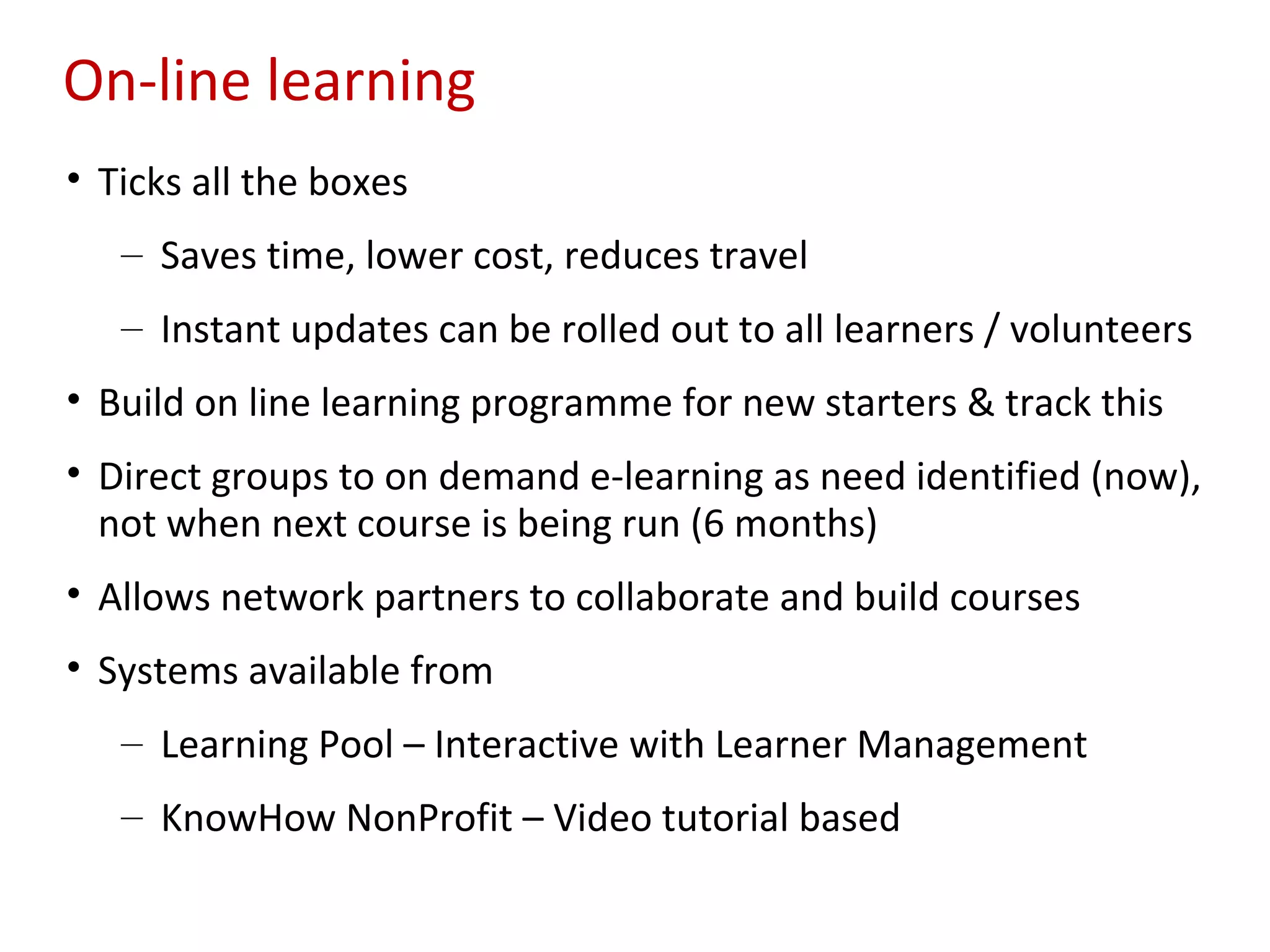 On-line learning
• Ticks all the boxes
   – Saves time, lower cost, reduces travel
   – Instant updates can be rolled out to all learners / volunteers
• Build on line learning programme for new starters & track this
• Direct groups to on demand e-learning as need identified (now),
  not when next course is being run (6 months)
• Allows network partners to collaborate and build courses
• Systems available from
   – Learning Pool – Interactive with Learner Management
   – KnowHow NonProfit – Video tutorial based
 