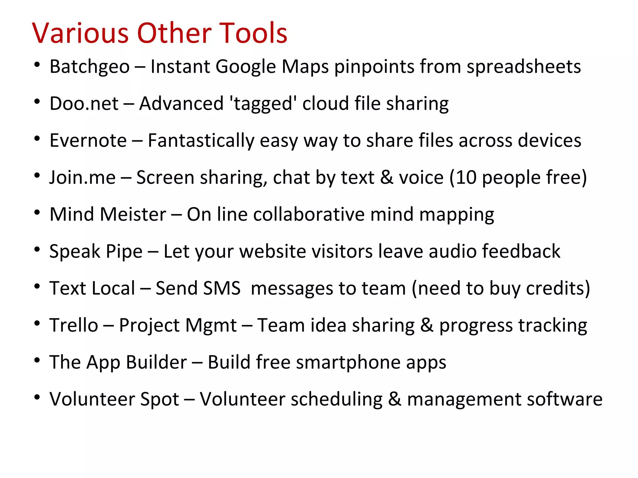 Various Other Tools
• Batchgeo – Instant Google Maps pinpoints from spreadsheets
• Doo.net – Advanced 'tagged' cloud file sharing
• Evernote – Fantastically easy way to share files across devices
• Join.me – Screen sharing, chat by text & voice (10 people free)
• Mind Meister – On line collaborative mind mapping
• Speak Pipe – Let your website visitors leave audio feedback
• Text Local – Send SMS messages to team (need to buy credits)
• Trello – Project Mgmt – Team idea sharing & progress tracking
• The App Builder – Build free smartphone apps
• Volunteer Spot – Volunteer scheduling & management software
 