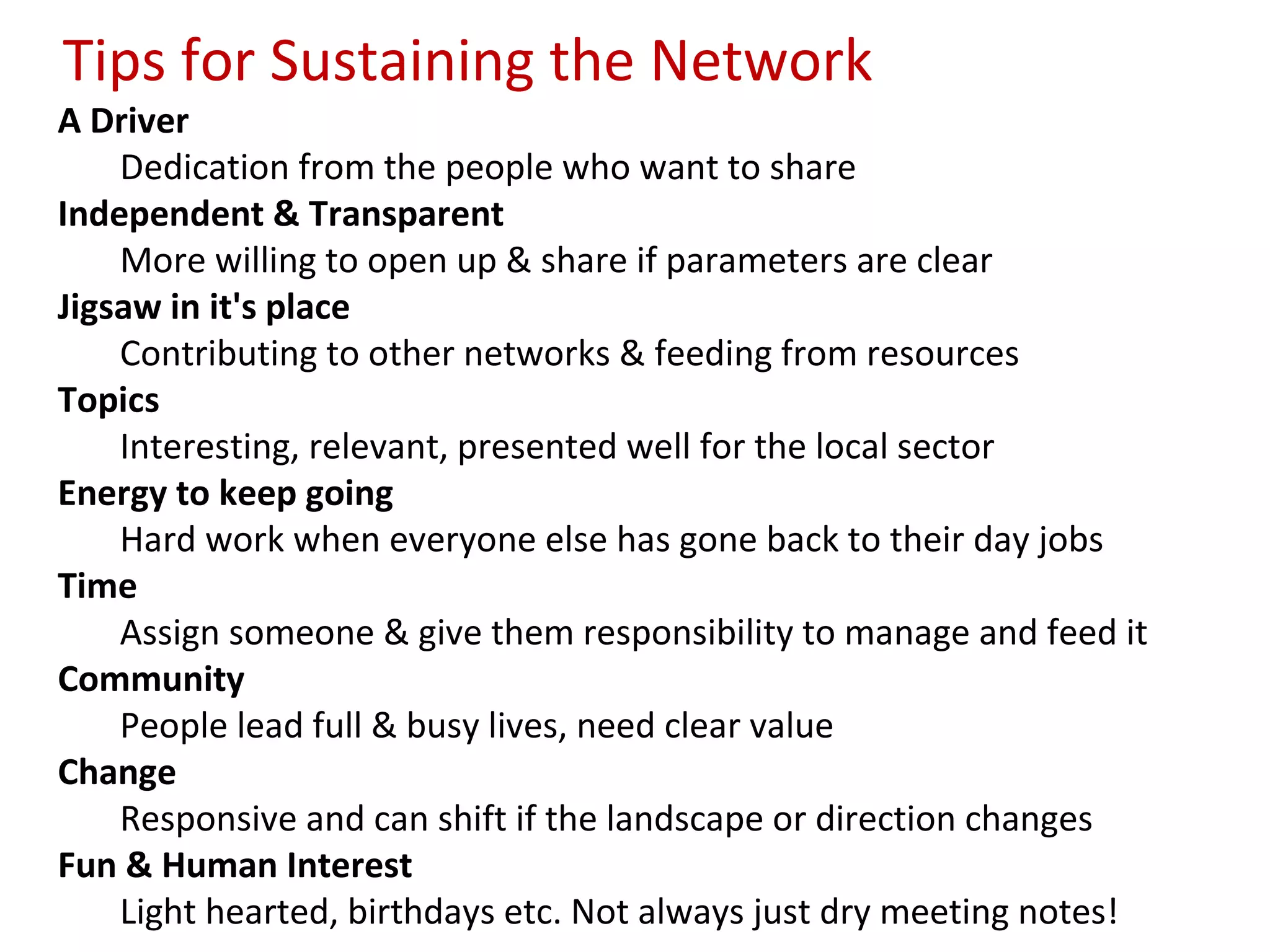 Tips for Sustaining the Network
A Driver
    Dedication from the people who want to share
Independent & Transparent
    More willing to open up & share if parameters are clear
Jigsaw in it's place
    Contributing to other networks & feeding from resources
Topics
    Interesting, relevant, presented well for the local sector
Energy to keep going
    Hard work when everyone else has gone back to their day jobs
Time
    Assign someone & give them responsibility to manage and feed it
Community
    People lead full & busy lives, need clear value
Change
    Responsive and can shift if the landscape or direction changes
Fun & Human Interest
    Light hearted, birthdays etc. Not always just dry meeting notes!
 