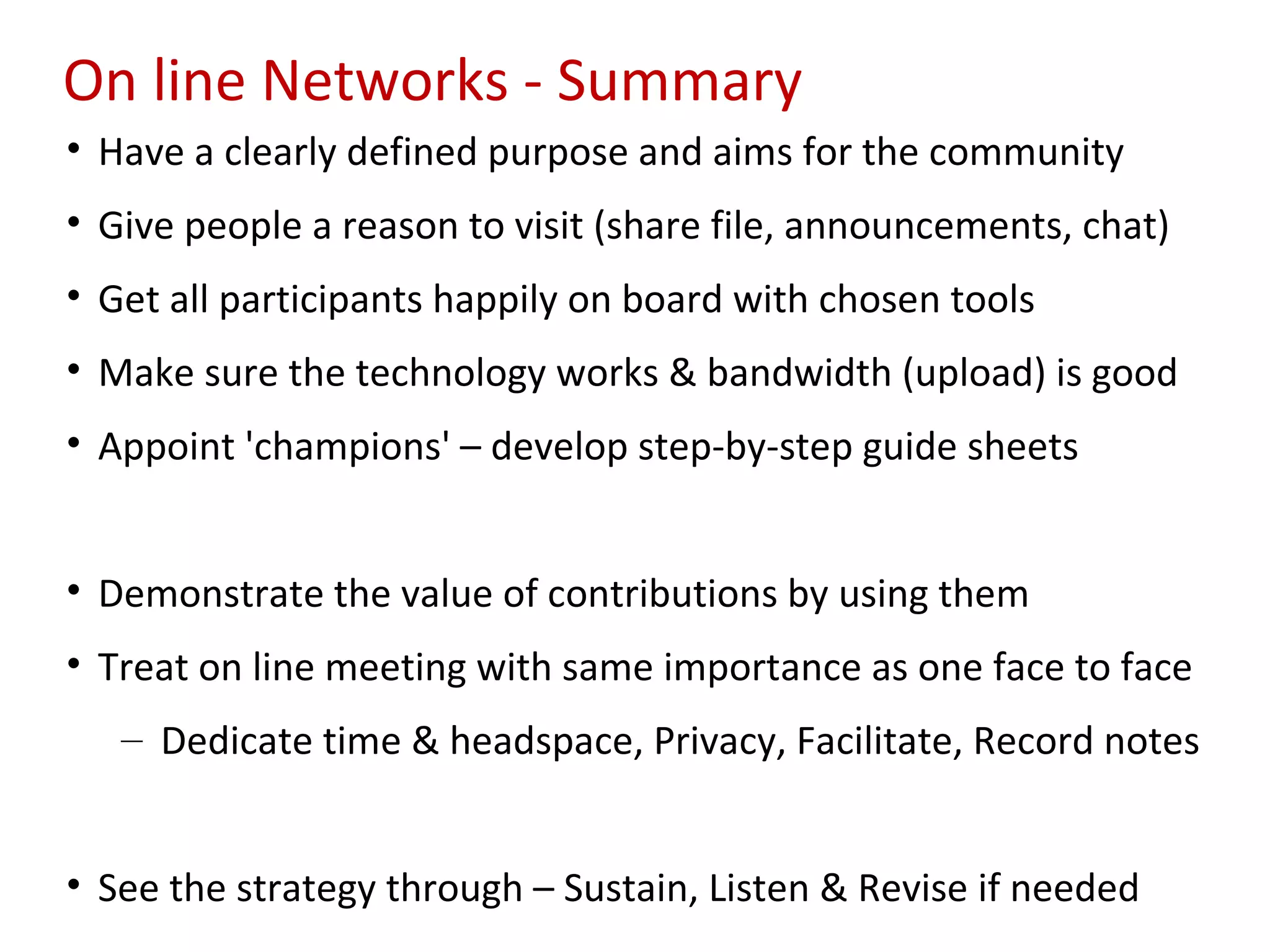 On line Networks - Summary
• Have a clearly defined purpose and aims for the community
• Give people a reason to visit (share file, announcements, chat)
• Get all participants happily on board with chosen tools
• Make sure the technology works & bandwidth (upload) is good
• Appoint 'champions' – develop step-by-step guide sheets


• Demonstrate the value of contributions by using them
• Treat on line meeting with same importance as one face to face
   – Dedicate time & headspace, Privacy, Facilitate, Record notes


• See the strategy through – Sustain, Listen & Revise if needed
 
