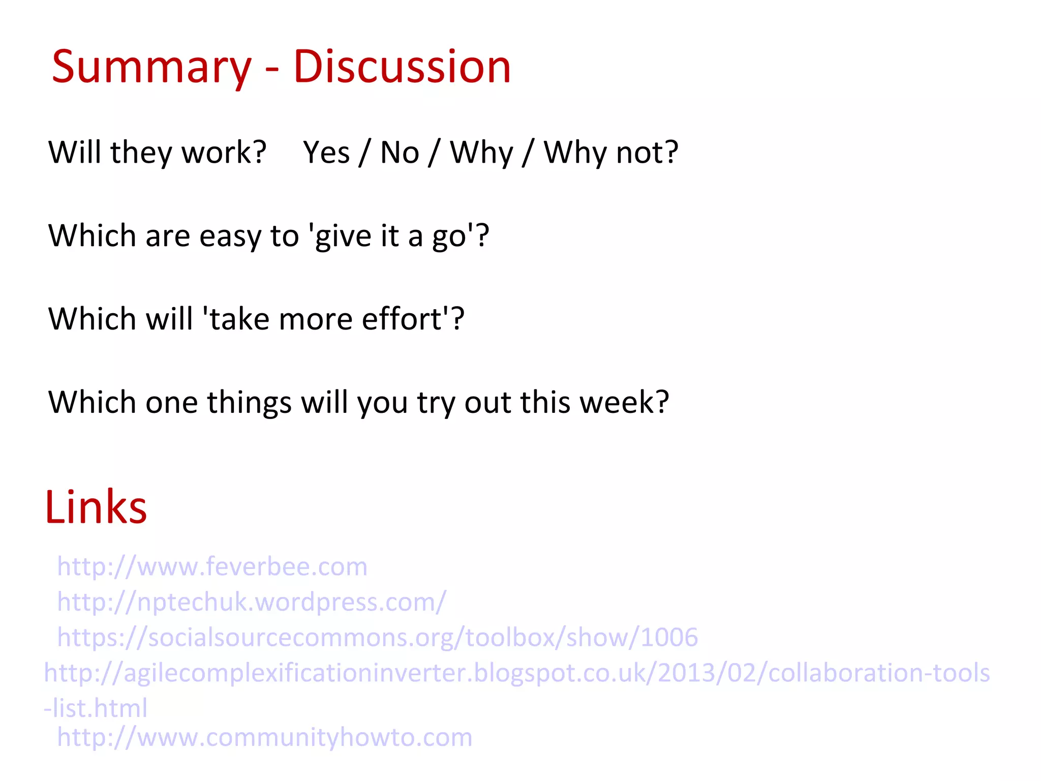 Summary - Discussion
Will they work?      Yes / No / Why / Why not?

Which are easy to 'give it a go'?

Which will 'take more effort'?

Which one things will you try out this week?


Links
  http://www.feverbee.com
  http://nptechuk.wordpress.com/
  https://socialsourcecommons.org/toolbox/show/1006
http://agilecomplexificationinverter.blogspot.co.uk/2013/02/collaboration-tools
-list.html
  http://www.communityhowto.com
 