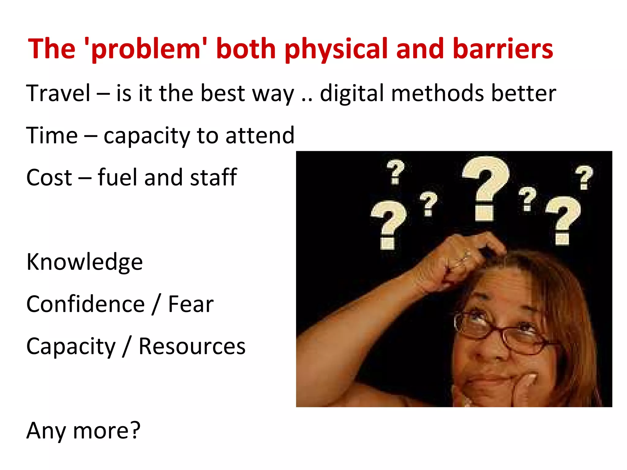 The 'problem' both physical and barriers
Travel – is it the best way .. digital methods better
Time – capacity to attend
Cost – fuel and staff


Knowledge
Confidence / Fear
Capacity / Resources


Any more?
 