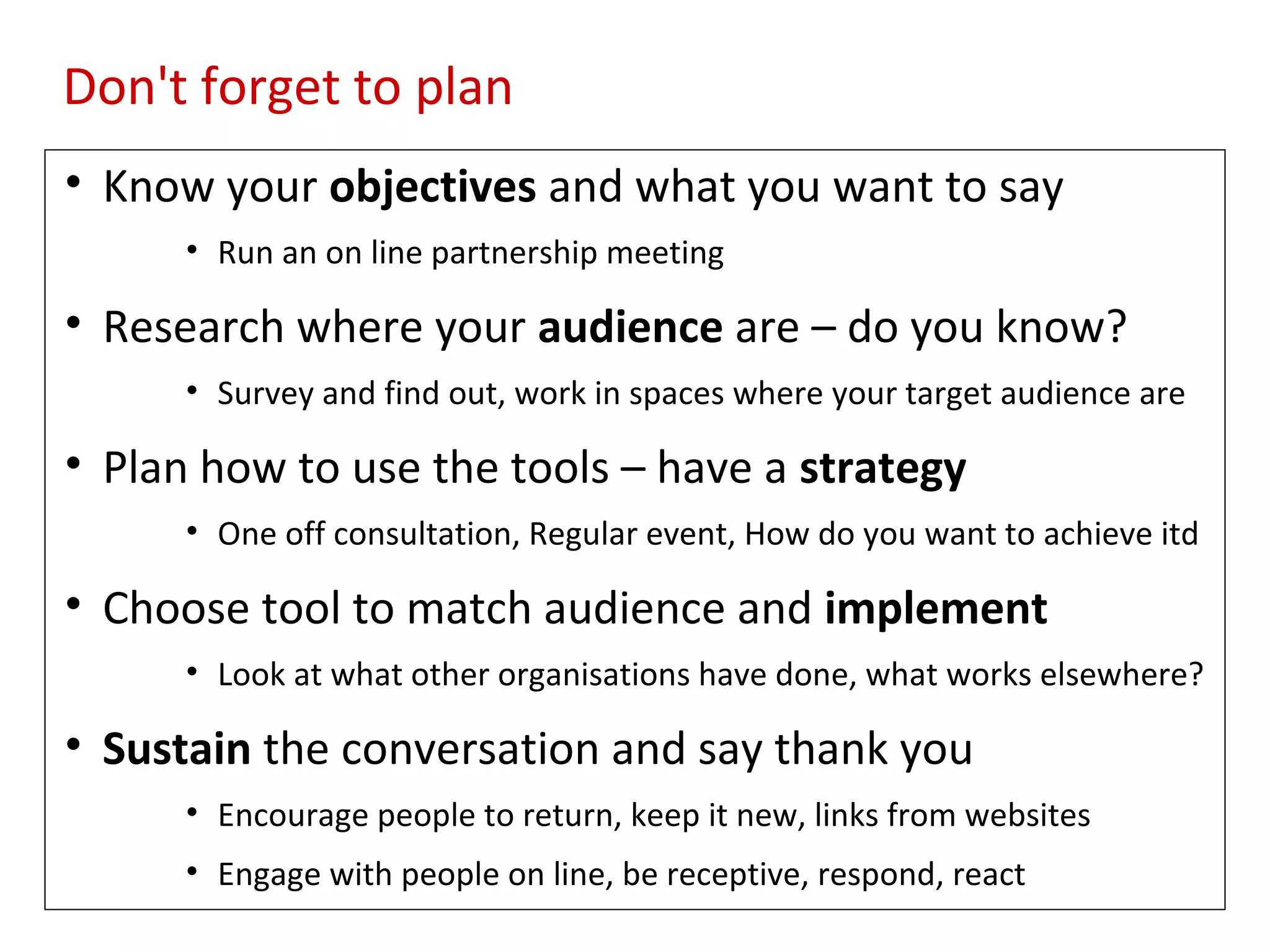 Don't forget to plan
• Know your objectives and what you want to say
      • Run an on line partnership meeting

• Research where your audience are – do you know?
      • Survey and find out, work in spaces where your target audience are

• Plan how to use the tools – have a strategy
      • One off consultation, Regular event, How do you want to achieve itd

• Choose tool to match audience and implement
      • Look at what other organisations have done, what works elsewhere?

• Sustain the conversation and say thank you
      • Encourage people to return, keep it new, links from websites
      • Engage with people on line, be receptive, respond, react
 