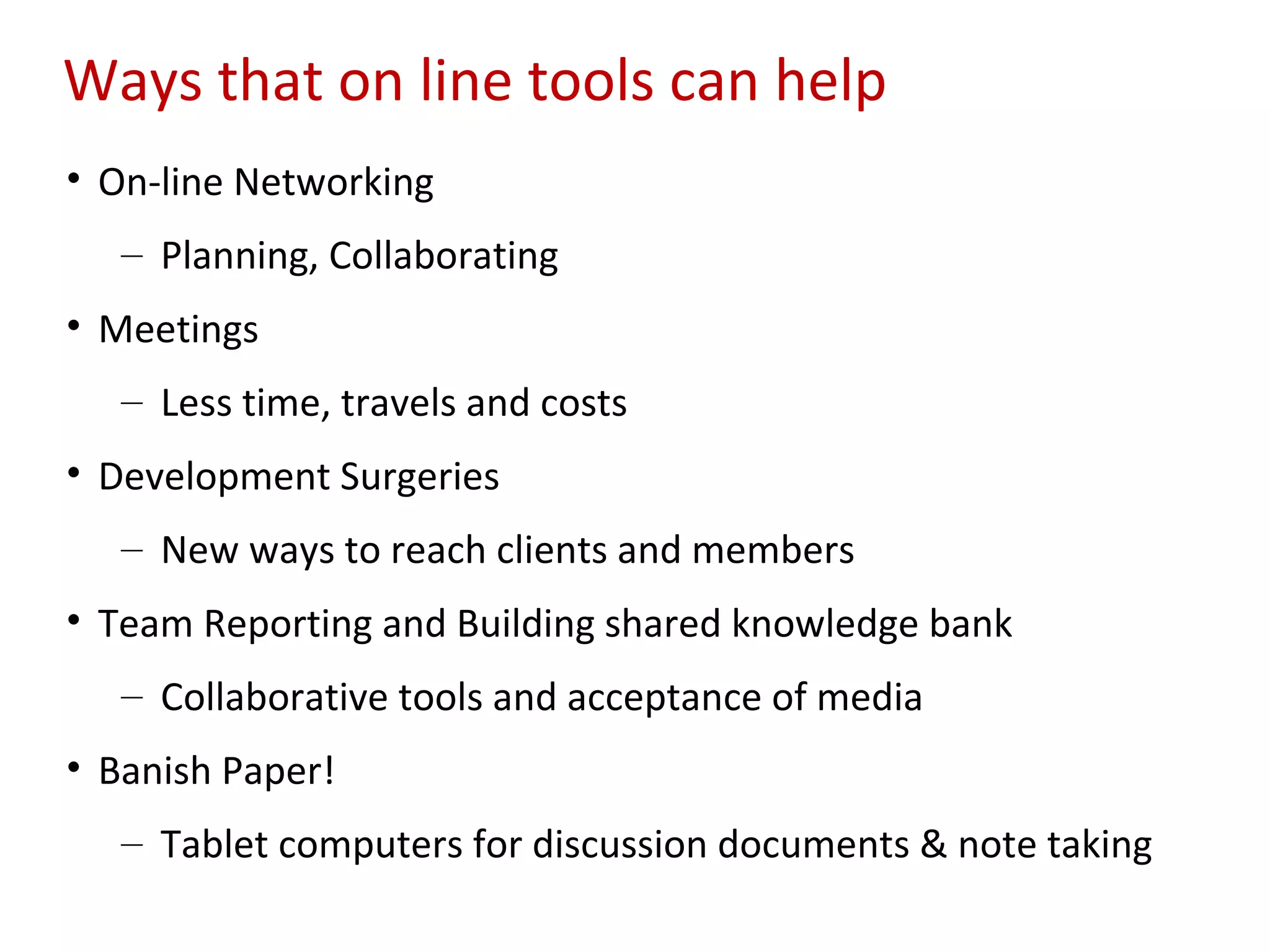 Ways that on line tools can help
• On-line Networking
   – Planning, Collaborating
• Meetings
   – Less time, travels and costs
• Development Surgeries
   – New ways to reach clients and members
• Team Reporting and Building shared knowledge bank
   – Collaborative tools and acceptance of media
• Banish Paper!
   – Tablet computers for discussion documents & note taking
 