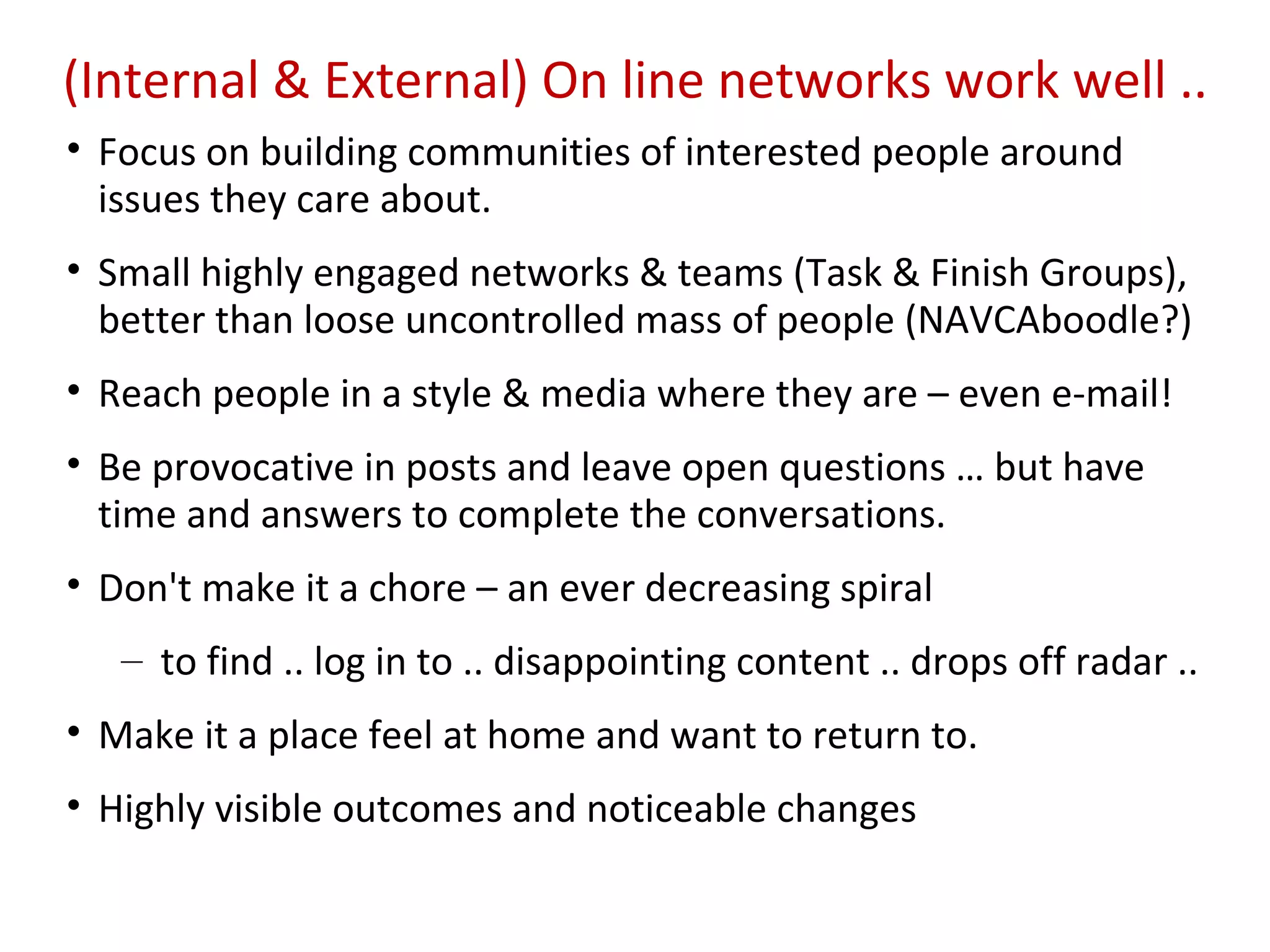 (Internal & External) On line networks work well ..
• Focus on building communities of interested people around
  issues they care about.
• Small highly engaged networks & teams (Task & Finish Groups),
  better than loose uncontrolled mass of people (NAVCAboodle?)
• Reach people in a style & media where they are – even e-mail!
• Be provocative in posts and leave open questions … but have
  time and answers to complete the conversations.
• Don't make it a chore – an ever decreasing spiral
   – to find .. log in to .. disappointing content .. drops off radar ..
• Make it a place feel at home and want to return to.
• Highly visible outcomes and noticeable changes
 