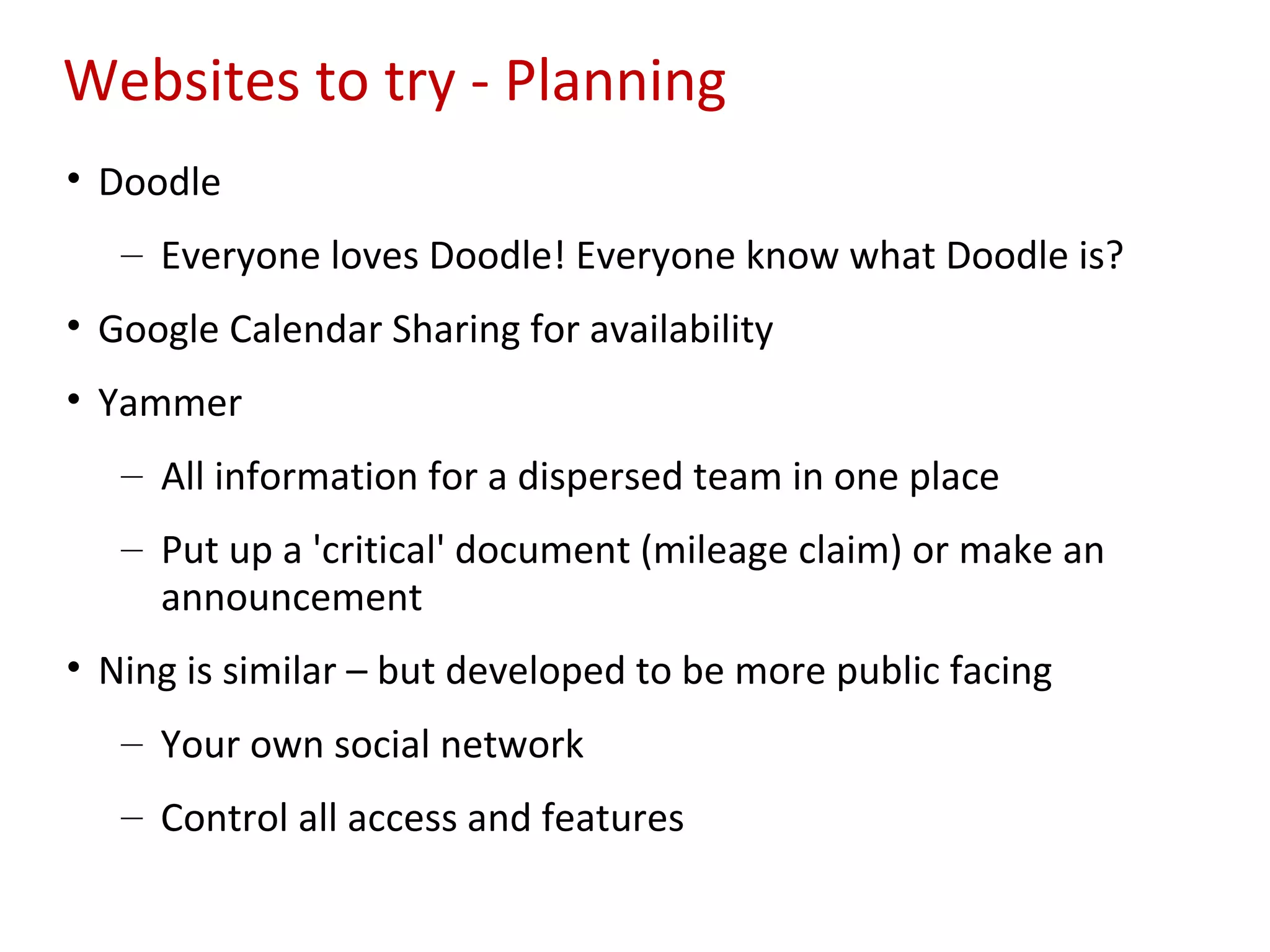 Websites to try - Planning
• Doodle
   – Everyone loves Doodle! Everyone know what Doodle is?
• Google Calendar Sharing for availability
• Yammer
   – All information for a dispersed team in one place
   – Put up a 'critical' document (mileage claim) or make an
     announcement
• Ning is similar – but developed to be more public facing
   – Your own social network
   – Control all access and features
 