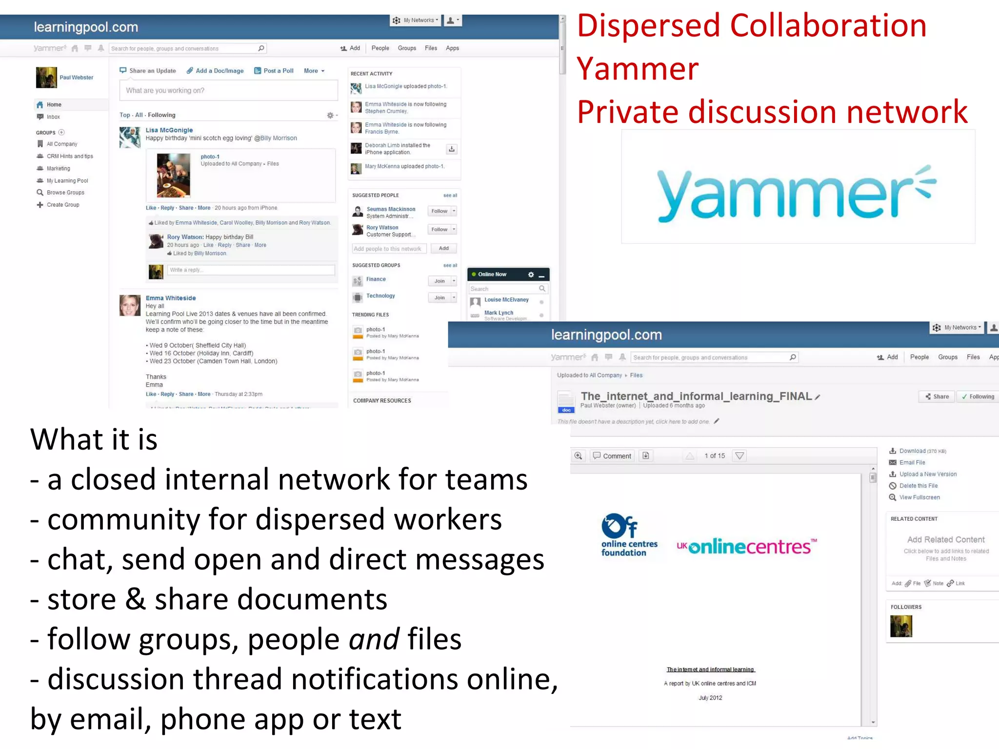 Dispersed Collaboration
                                            Yammer
                                            Private discussion network




What it is
- a closed internal network for teams
- community for dispersed workers
- chat, send open and direct messages
- store & share documents
- follow groups, people and files
- discussion thread notifications online,
by email, phone app or text
 