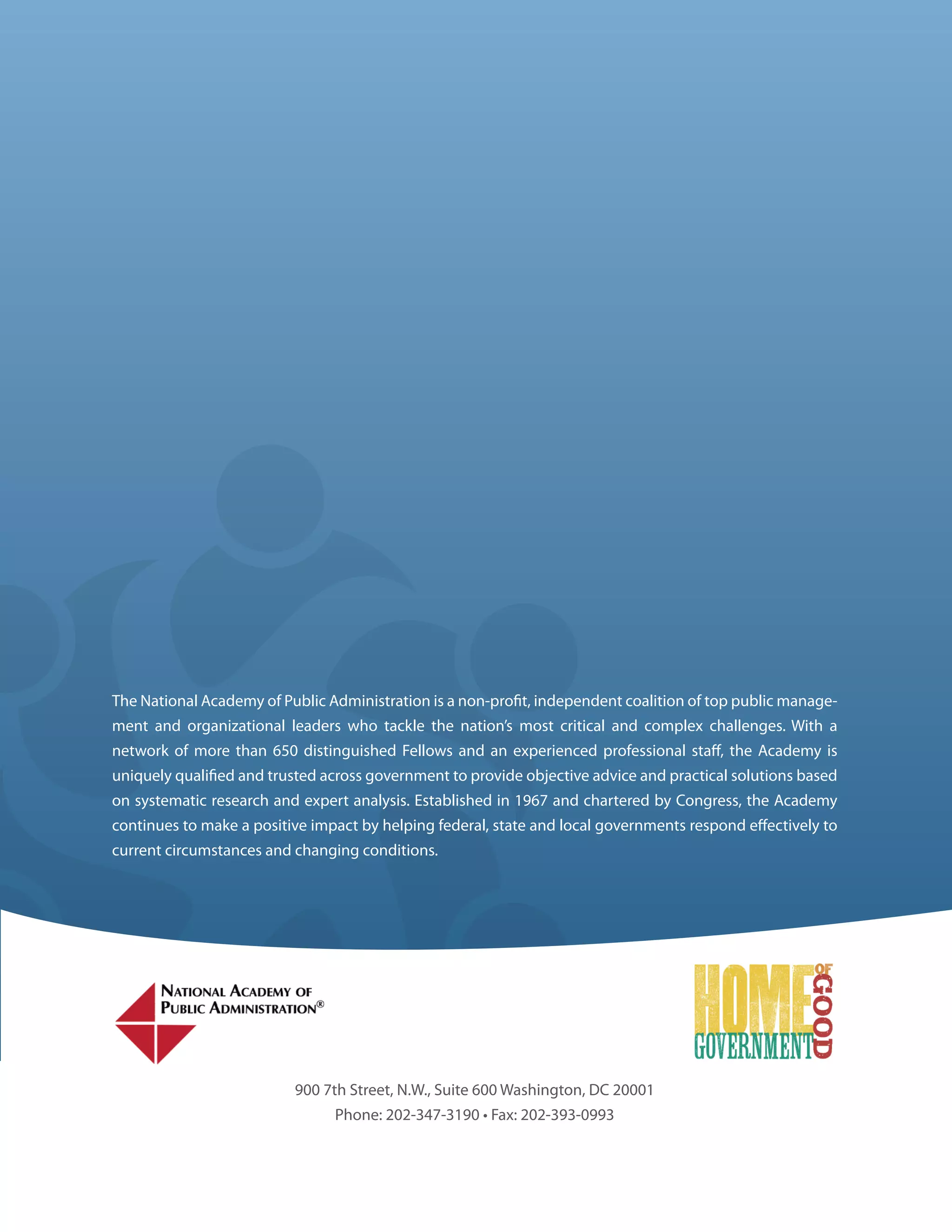 The National Academy of Public Administration is a non-pro t, independent coalition of top public manage-
ment and organizational leaders who tackle the nation’s most critical and complex challenges. With a
network of more than 650 distinguished Fellows and an experienced professional sta , the Academy is
uniquely quali ed and trusted across government to provide objective advice and practical solutions based
on systematic research and expert analysis. Established in 1967 and chartered by Congress, the Academy
continues to make a positive impact by helping federal, state and local governments respond e ectively to
current circumstances and changing conditions.




                          900 7th Street, N.W., Suite 600 Washington, DC 20001
                                Phone: 202-347-3190 • Fax: 202-393-0993
 