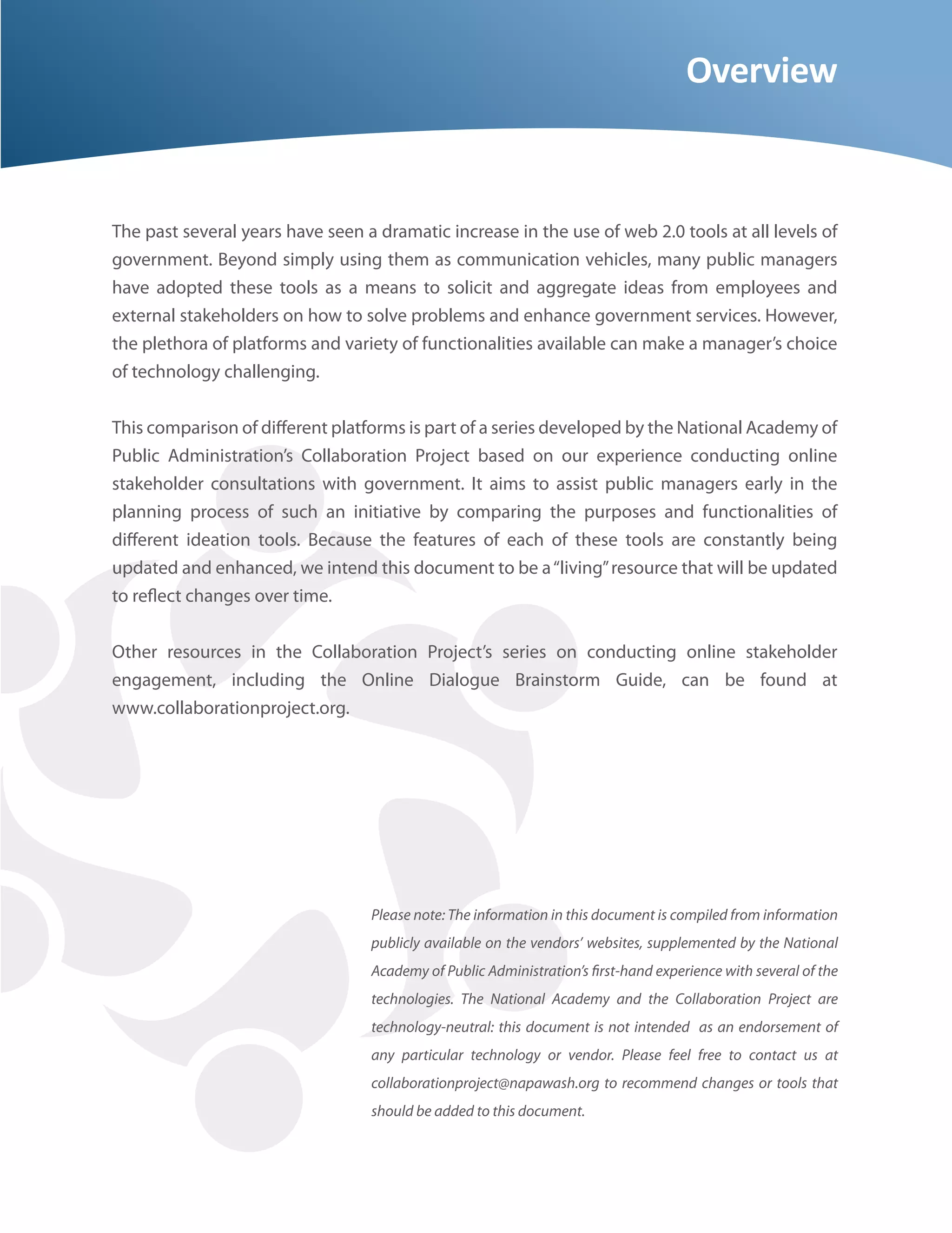 Overview


The past several years have seen a dramatic increase in the use of web 2.0 tools at all levels of
government. Beyond simply using them as communication vehicles, many public managers
have adopted these tools as a means to solicit and aggregate ideas from employees and
external stakeholders on how to solve problems and enhance government services. However,
the plethora of platforms and variety of functionalities available can make a manager’s choice
of technology challenging.


This comparison of di erent platforms is part of a series developed by the National Academy of
Public Administration’s Collaboration Project based on our experience conducting online
stakeholder consultations with government. It aims to assist public managers early in the
planning process of such an initiative by comparing the purposes and functionalities of
di erent ideation tools. Because the features of each of these tools are constantly being
updated and enhanced, we intend this document to be a “living” resource that will be updated
to re ect changes over time.


Other resources in the Collaboration Project’s series on conducting online stakeholder
engagement, including the Online Dialogue Brainstorm Guide, can be found at
www.collaborationproject.org.




                                  Please note: The information in this document is compiled from information
                                  publicly available on the vendors’ websites, supplemented by the National
                                  Academy of Public Administration’s rst-hand experience with several of the
                                  technologies. The National Academy and the Collaboration Project are
                                  technology-neutral: this document is not intended as an endorsement of
                                  any particular technology or vendor. Please feel free to contact us at
                                  collaborationproject@napawash.org to recommend changes or tools that
                                  should be added to this document.
 