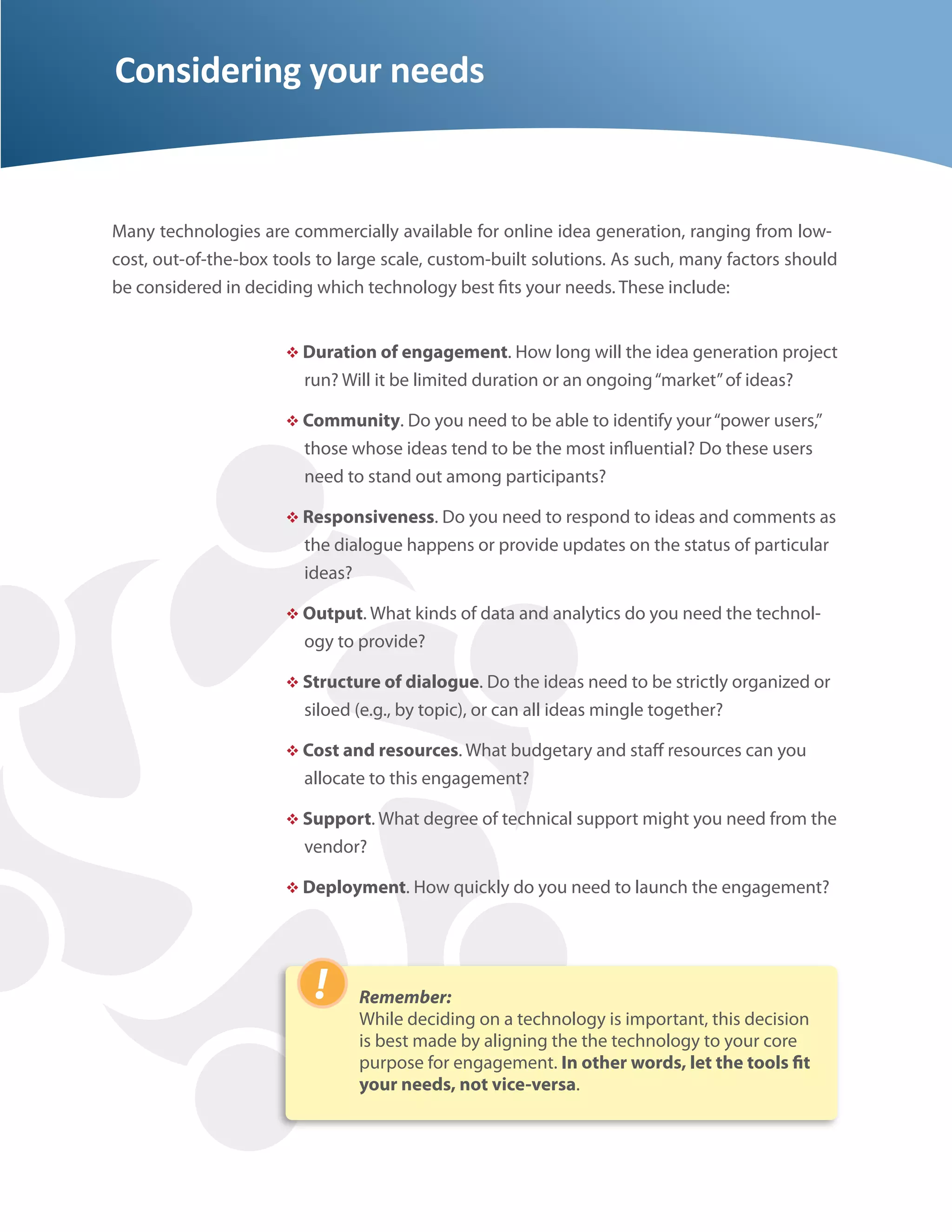 Considering your needs


Many technologies are commercially available for online idea generation, ranging from low-
cost, out-of-the-box tools to large scale, custom-built solutions. As such, many factors should
be considered in deciding which technology best ts your needs. These include:


                       Duration of engagement. How long will the idea generation project
                         run? Will it be limited duration or an ongoing “market” of ideas?

                       Community. Do you need to be able to identify your “power users,”
                         those whose ideas tend to be the most in uential? Do these users
                         need to stand out among participants?

                       Responsiveness. Do you need to respond to ideas and comments as
                         the dialogue happens or provide updates on the status of particular
                         ideas?

                       Output. What kinds of data and analytics do you need the technol-
                         ogy to provide?

                       Structure of dialogue. Do the ideas need to be strictly organized or
                         siloed (e.g., by topic), or can all ideas mingle together?

                       Cost and resources. What budgetary and sta resources can you
                         allocate to this engagement?

                       Support. What degree of technical support might you need from the
                         vendor?

                       Deployment. How quickly do you need to launch the engagement?




                                Remember:
                                While deciding on a technology is important, this decision
                                is best made by aligning the the technology to your core
                                purpose for engagement. In other words, let the tools t
                                your needs, not vice-versa.
 