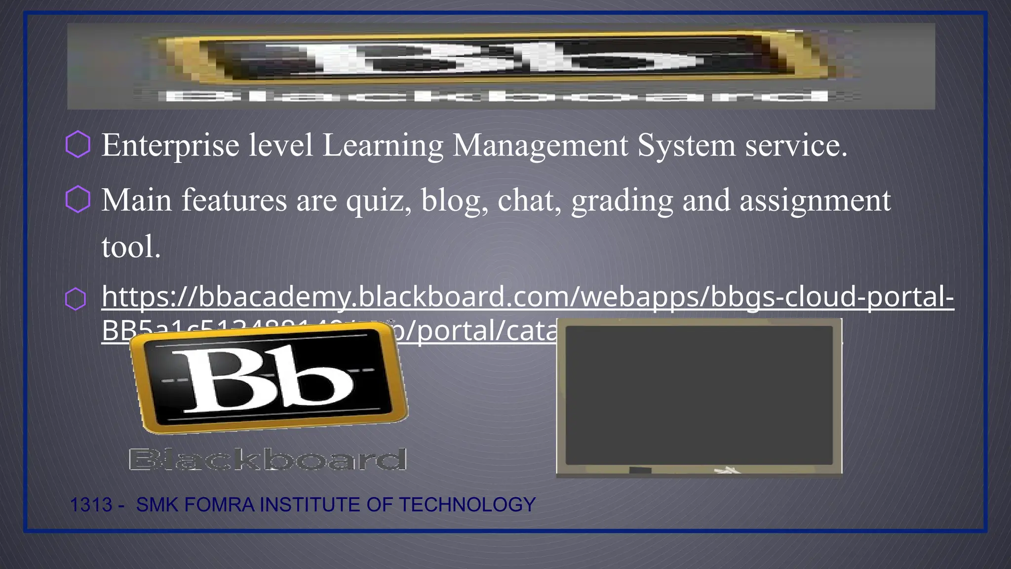 ⬡ Enterprise level Learning Management System service.
⬡ Main features are quiz, blog, chat, grading and assignment
tool.
⬡ https://bbacademy.blackboard.com/webapps/bbgs-cloud-portal-
BB5a1c513488149/app/portal/catalog?locale=en&dir=ltr
1313 - SMK FOMRA INSTITUTE OF TECHNOLOGY
 