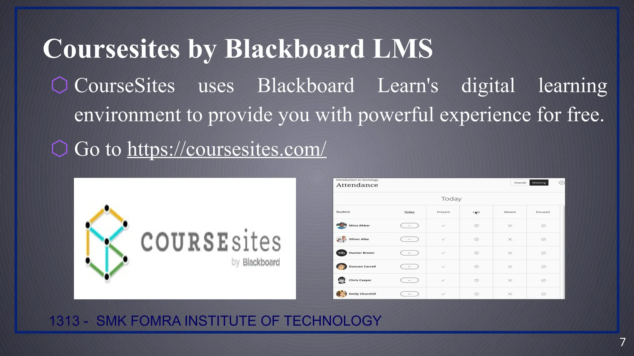 7
1313 - SMK FOMRA INSTITUTE OF TECHNOLOGY
Coursesites by Blackboard LMS
⬡ CourseSites uses Blackboard Learn's digital learning
environment to provide you with powerful experience for free.
⬡ Go to https://coursesites.com/
 