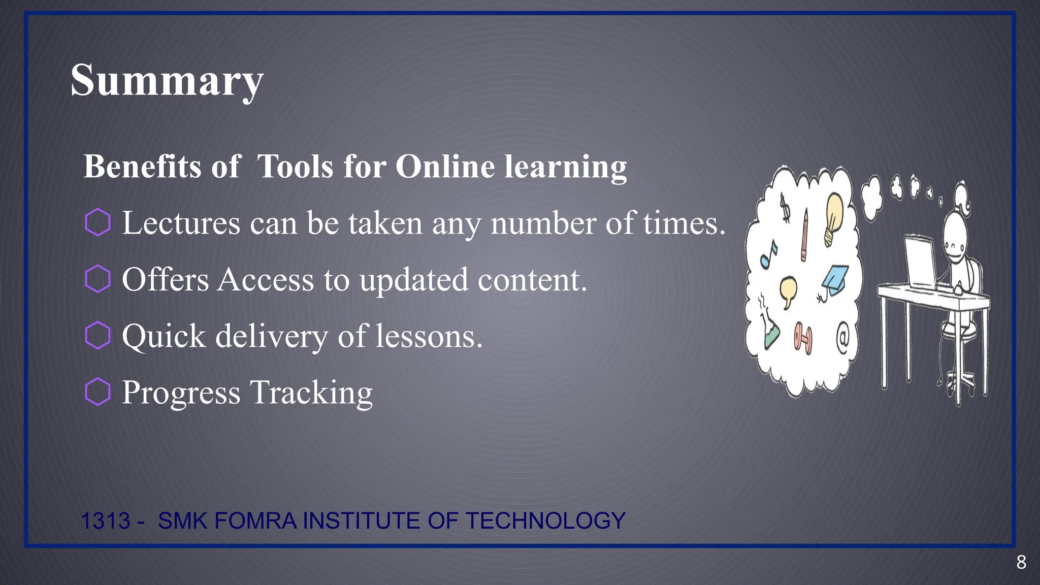 8
Summary
Benefits of Tools for Online learning
⬡ Lectures can be taken any number of times.
⬡ Offers Access to updated content.
⬡ Quick delivery of lessons.
⬡ Progress Tracking
1313 - SMK FOMRA INSTITUTE OF TECHNOLOGY
 
